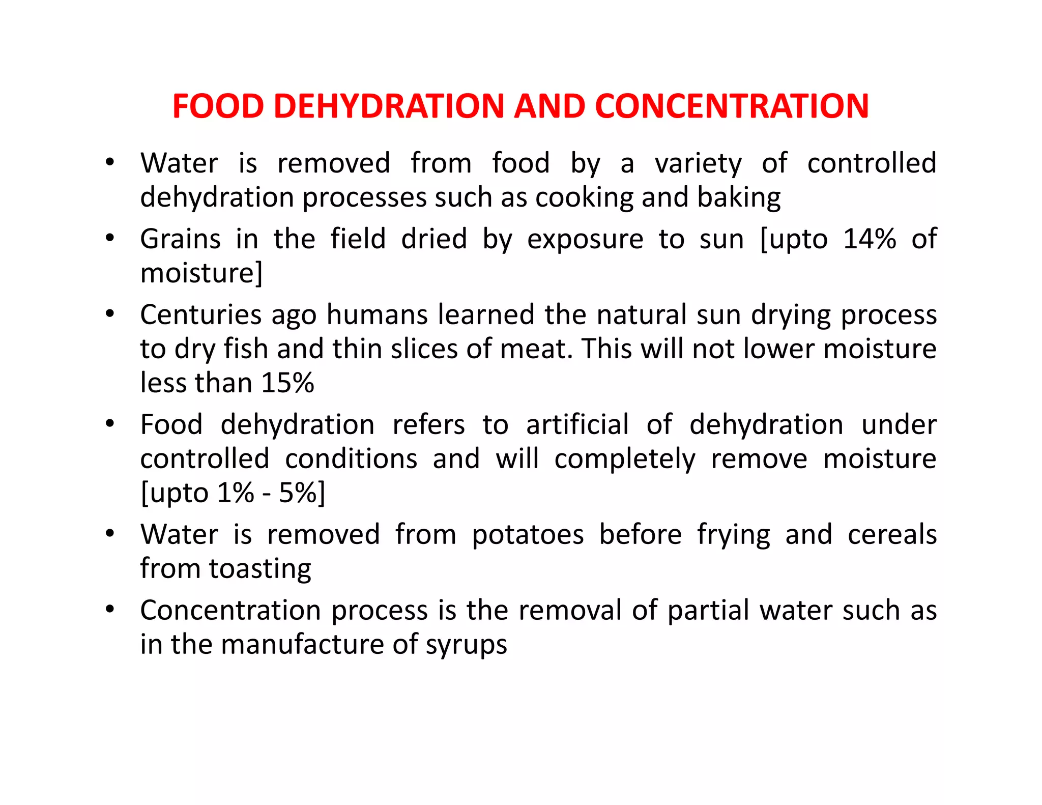 FOOD DEHYDRATION AND CONCENTRATION
• Water is removed from food by a variety of controlled
dehydration processes such as cooking and baking
• Grains in the field dried by exposure to sun [upto 14% of
moisture]
• Centuries ago humans learned the natural sun drying process
to dry fish and thin slices of meat. This will not lower moisture
less than 15%
• Food dehydration refers to artificial of dehydration under
controlled conditions and will completely remove moisture
[upto 1% - 5%]
• Water is removed from potatoes before frying and cereals
from toasting
• Concentration process is the removal of partial water such as
in the manufacture of syrups
 