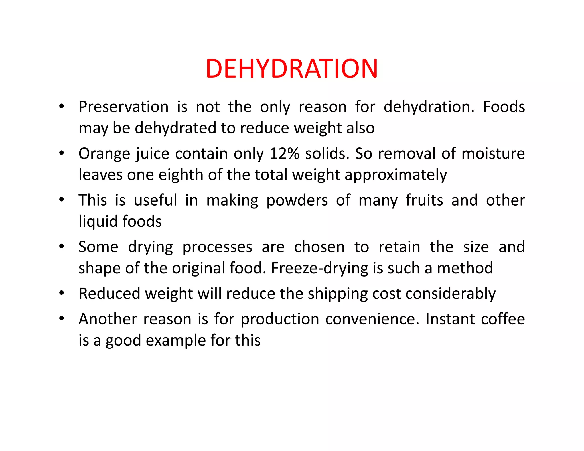 DEHYDRATION
• Preservation is not the only reason for dehydration. Foods
may be dehydrated to reduce weight also
• Orange juice contain only 12% solids. So removal of moisture
leaves one eighth of the total weight approximately
• This is useful in making powders of many fruits and other
liquid foodsliquid foods
• Some drying processes are chosen to retain the size and
shape of the original food. Freeze-drying is such a method
• Reduced weight will reduce the shipping cost considerably
• Another reason is for production convenience. Instant coffee
is a good example for this
 