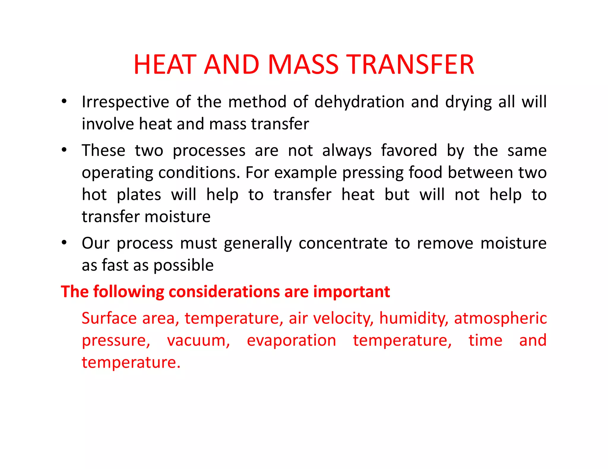HEAT AND MASS TRANSFER
• Irrespective of the method of dehydration and drying all will
involve heat and mass transfer
• These two processes are not always favored by the same
operating conditions. For example pressing food between two
hot plates will help to transfer heat but will not help to
transfer moisture
• Our process must generally concentrate to remove moisture• Our process must generally concentrate to remove moisture
as fast as possible
The following considerations are important
Surface area, temperature, air velocity, humidity, atmospheric
pressure, vacuum, evaporation temperature, time and
temperature.
 