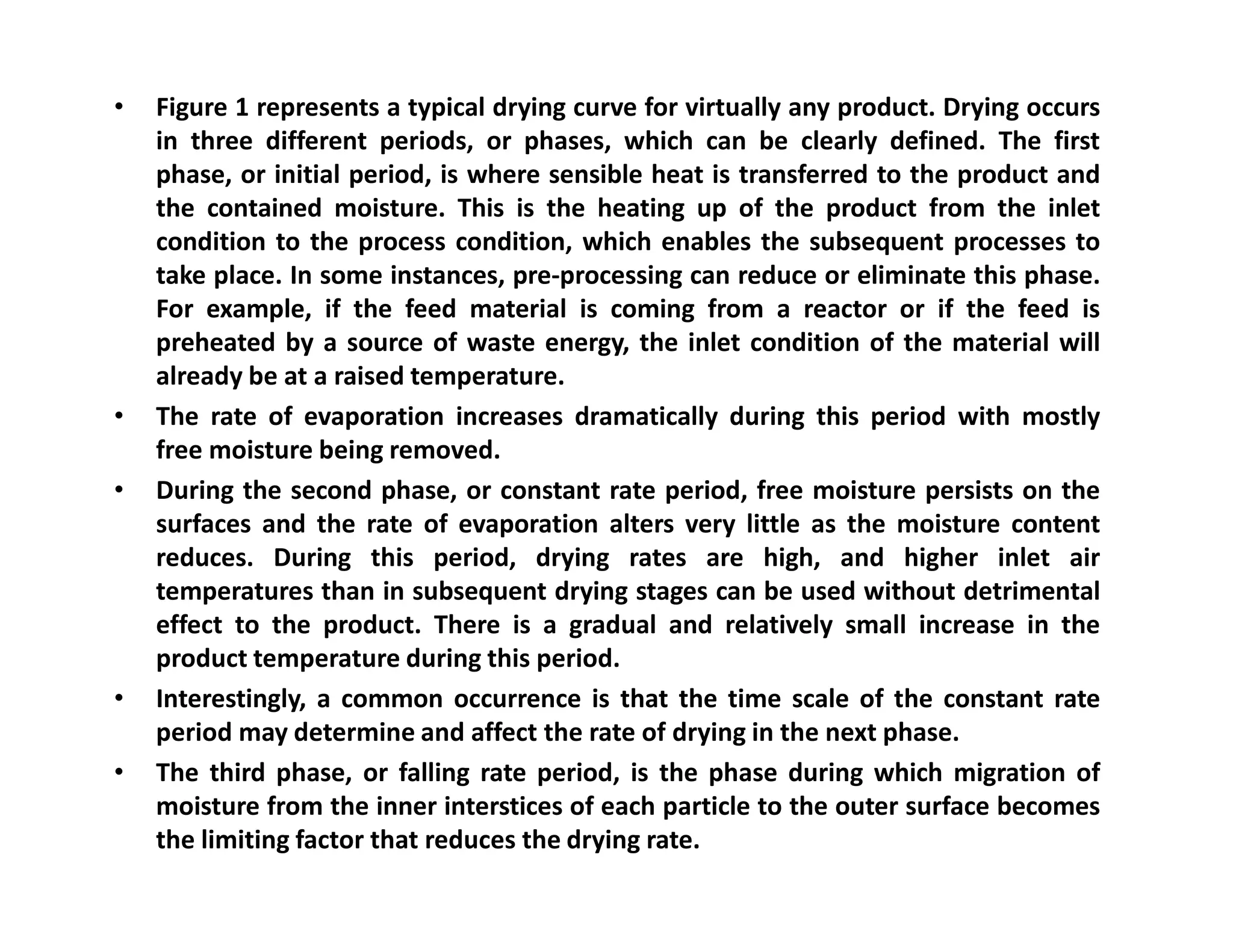• Figure 1 represents a typical drying curve for virtually any product. Drying occurs
in three different periods, or phases, which can be clearly defined. The first
phase, or initial period, is where sensible heat is transferred to the product and
the contained moisture. This is the heating up of the product from the inlet
condition to the process condition, which enables the subsequent processes to
take place. In some instances, pre-processing can reduce or eliminate this phase.
For example, if the feed material is coming from a reactor or if the feed is
preheated by a source of waste energy, the inlet condition of the material will
already be at a raised temperature.
• The rate of evaporation increases dramatically during this period with mostly
free moisture being removed.
• During the second phase, or constant rate period, free moisture persists on the• During the second phase, or constant rate period, free moisture persists on the
surfaces and the rate of evaporation alters very little as the moisture content
reduces. During this period, drying rates are high, and higher inlet air
temperatures than in subsequent drying stages can be used without detrimental
effect to the product. There is a gradual and relatively small increase in the
product temperature during this period.
• Interestingly, a common occurrence is that the time scale of the constant rate
period may determine and affect the rate of drying in the next phase.
• The third phase, or falling rate period, is the phase during which migration of
moisture from the inner interstices of each particle to the outer surface becomes
the limiting factor that reduces the drying rate.
 