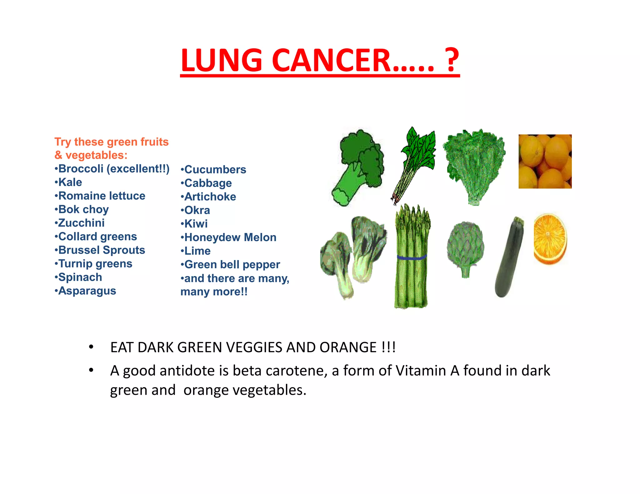 LUNG CANCER….. ?
Try these green fruits
& vegetables:
•Broccoli (excellent!!)
•Kale
•Romaine lettuce
•Bok choy
•Zucchini
•Collard greens
•Brussel Sprouts
•Cucumbers
•Cabbage
•Artichoke
•Okra
•Kiwi
•Honeydew Melon
•Lime
• EAT DARK GREEN VEGGIES AND ORANGE !!!
• A good antidote is beta carotene, a form of Vitamin A found in dark
green and orange vegetables.
•Brussel Sprouts
•Turnip greens
•Spinach
•Asparagus
•Lime
•Green bell pepper
•and there are many,
many more!!
 