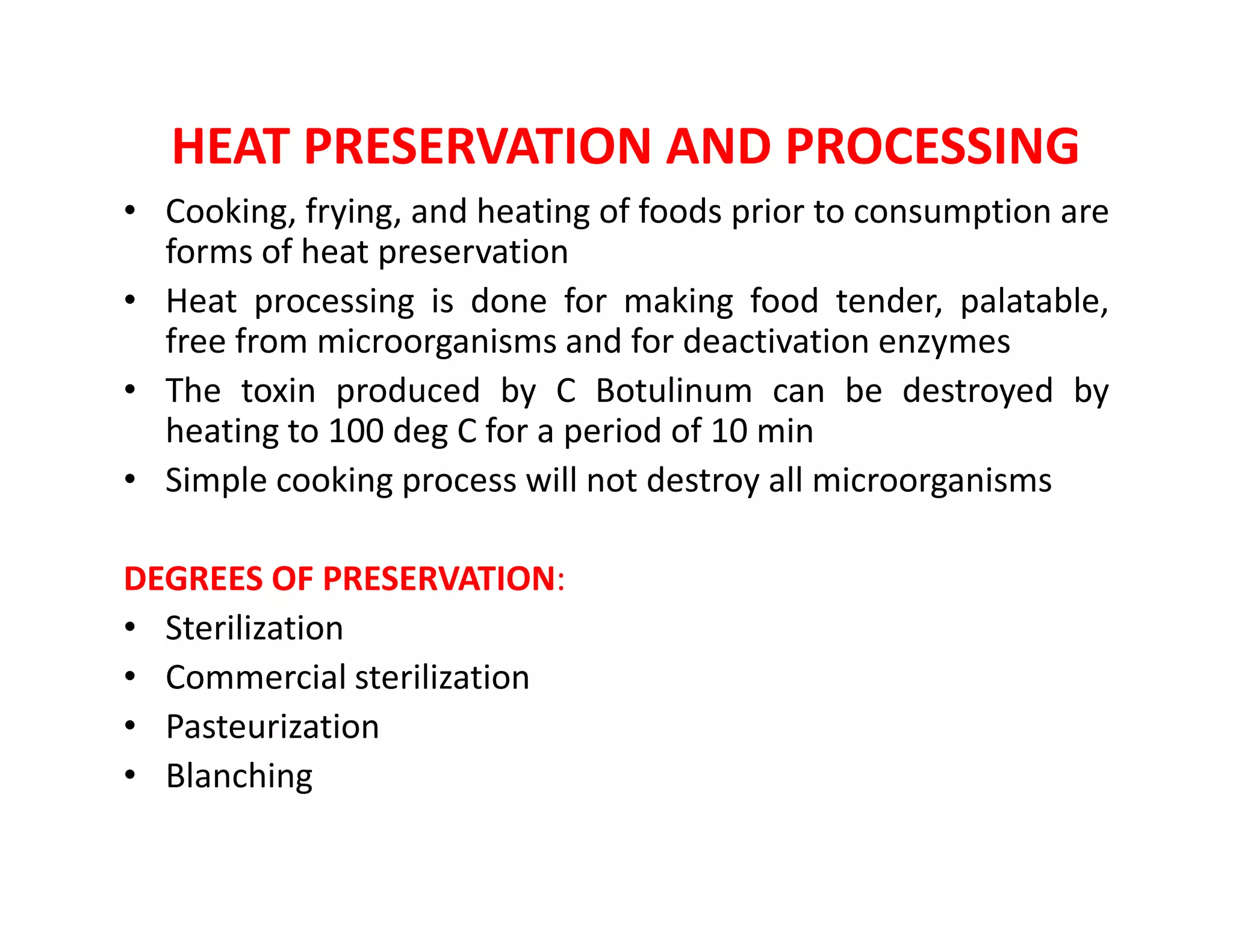 HEAT PRESERVATION AND PROCESSING
• Cooking, frying, and heating of foods prior to consumption are
forms of heat preservation
• Heat processing is done for making food tender, palatable,
free from microorganisms and for deactivation enzymes
• The toxin produced by C Botulinum can be destroyed by
heating to 100 deg C for a period of 10 min
• Simple cooking process will not destroy all microorganisms• Simple cooking process will not destroy all microorganisms
DEGREES OF PRESERVATION:
• Sterilization
• Commercial sterilization
• Pasteurization
• Blanching
 