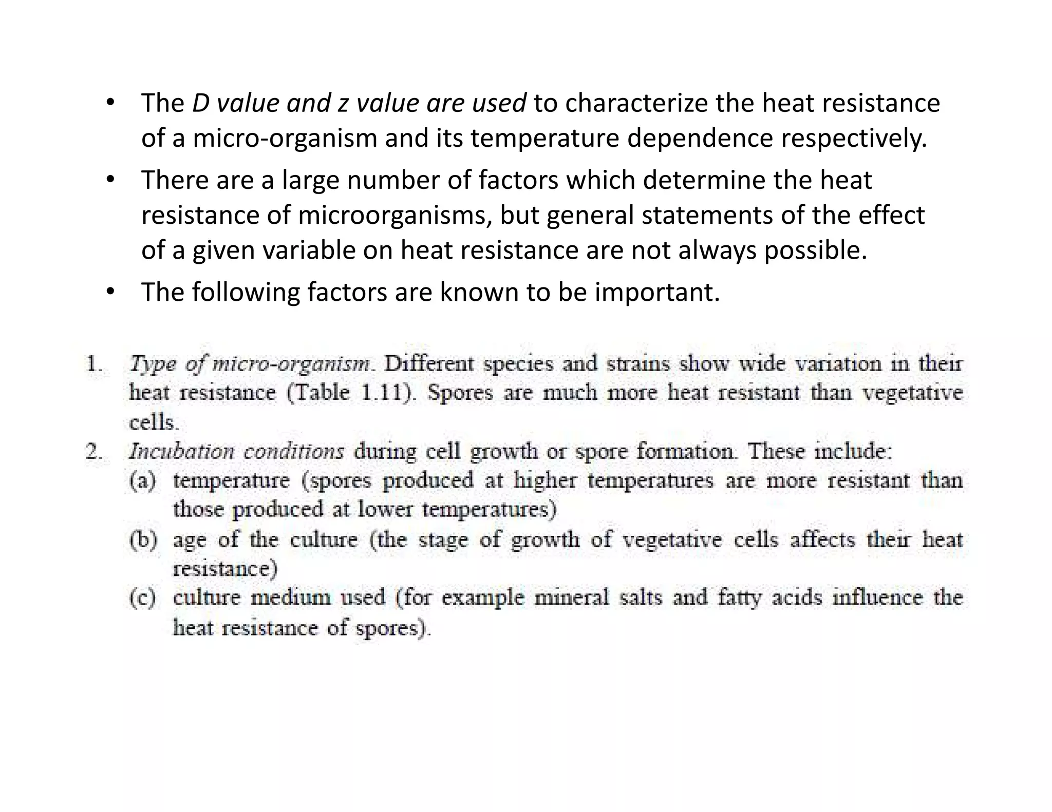 • The D value and z value are used to characterize the heat resistance
of a micro-organism and its temperature dependence respectively.
• There are a large number of factors which determine the heat
resistance of microorganisms, but general statements of the effect
of a given variable on heat resistance are not always possible.
• The following factors are known to be important.
 