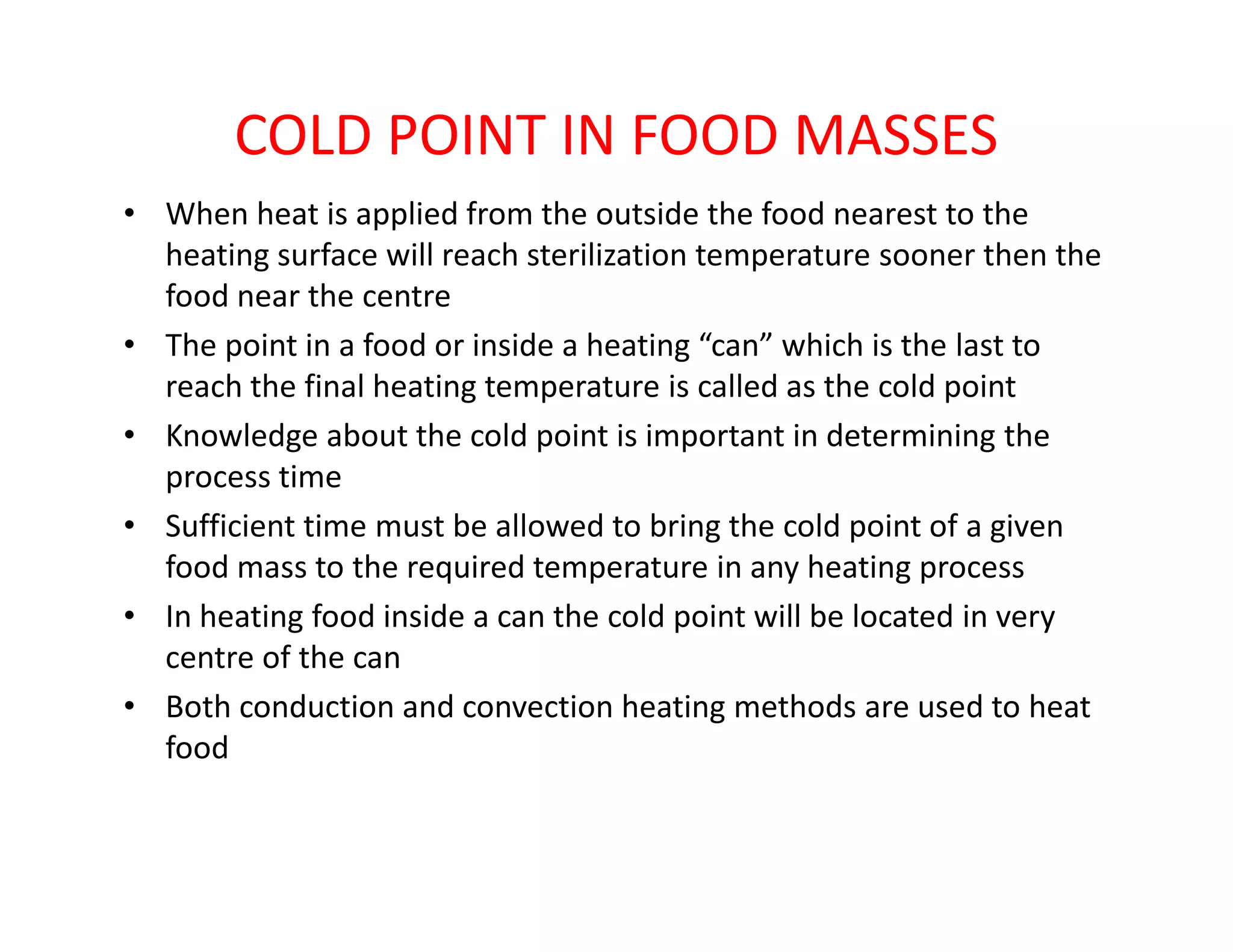 COLD POINT IN FOOD MASSES
• When heat is applied from the outside the food nearest to the
heating surface will reach sterilization temperature sooner then the
food near the centre
• The point in a food or inside a heating “can” which is the last to
reach the final heating temperature is called as the cold point
• Knowledge about the cold point is important in determining the
process timeprocess time
• Sufficient time must be allowed to bring the cold point of a given
food mass to the required temperature in any heating process
• In heating food inside a can the cold point will be located in very
centre of the can
• Both conduction and convection heating methods are used to heat
food
 