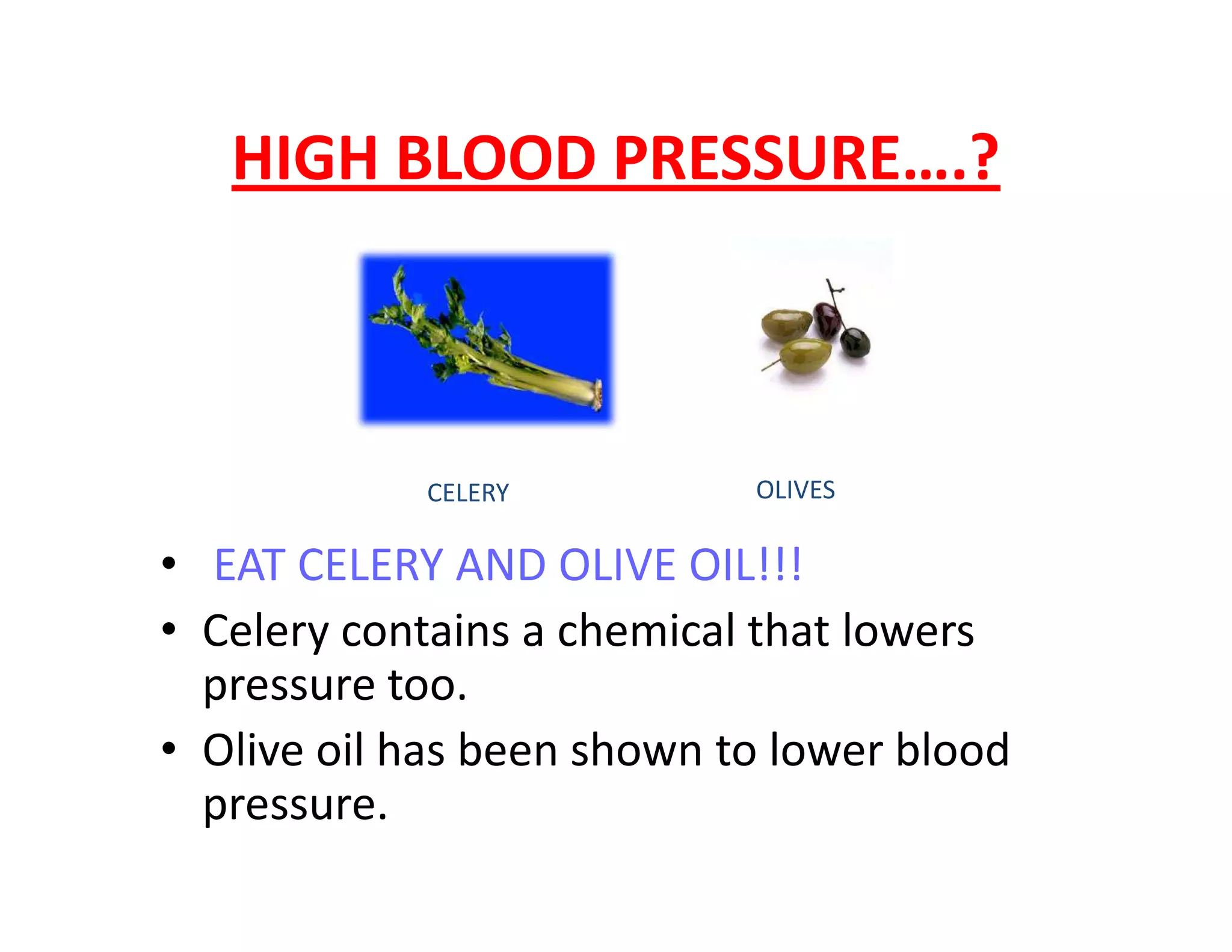 HIGH BLOOD PRESSURE….?
CELERY OLIVES
• EAT CELERY AND OLIVE OIL!!!
• Celery contains a chemical that lowers
pressure too.
• Olive oil has been shown to lower blood
pressure.
CELERY OLIVES
 