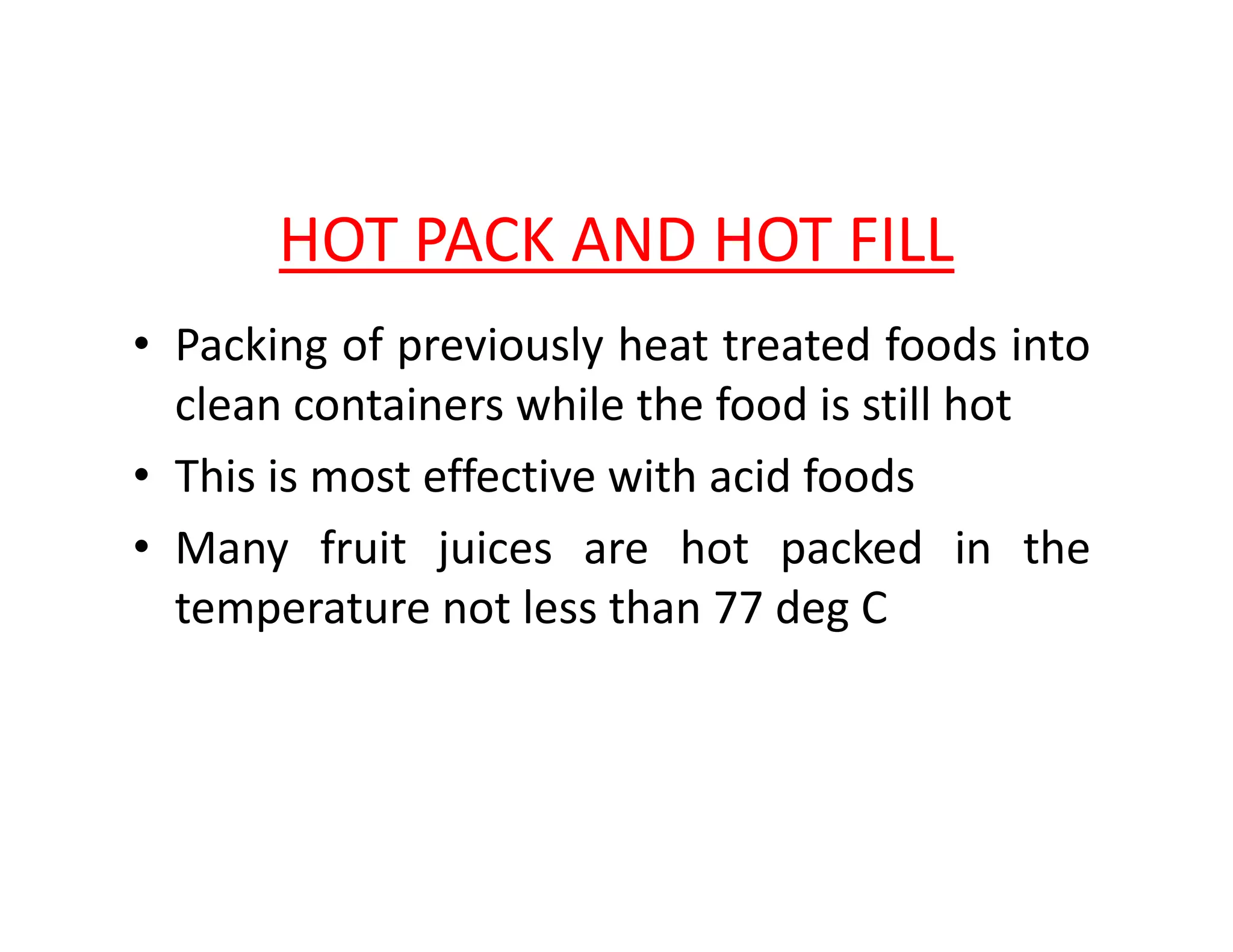 HOT PACK AND HOT FILL
• Packing of previously heat treated foods into
clean containers while the food is still hot
• This is most effective with acid foods• This is most effective with acid foods
• Many fruit juices are hot packed in the
temperature not less than 77 deg C
 