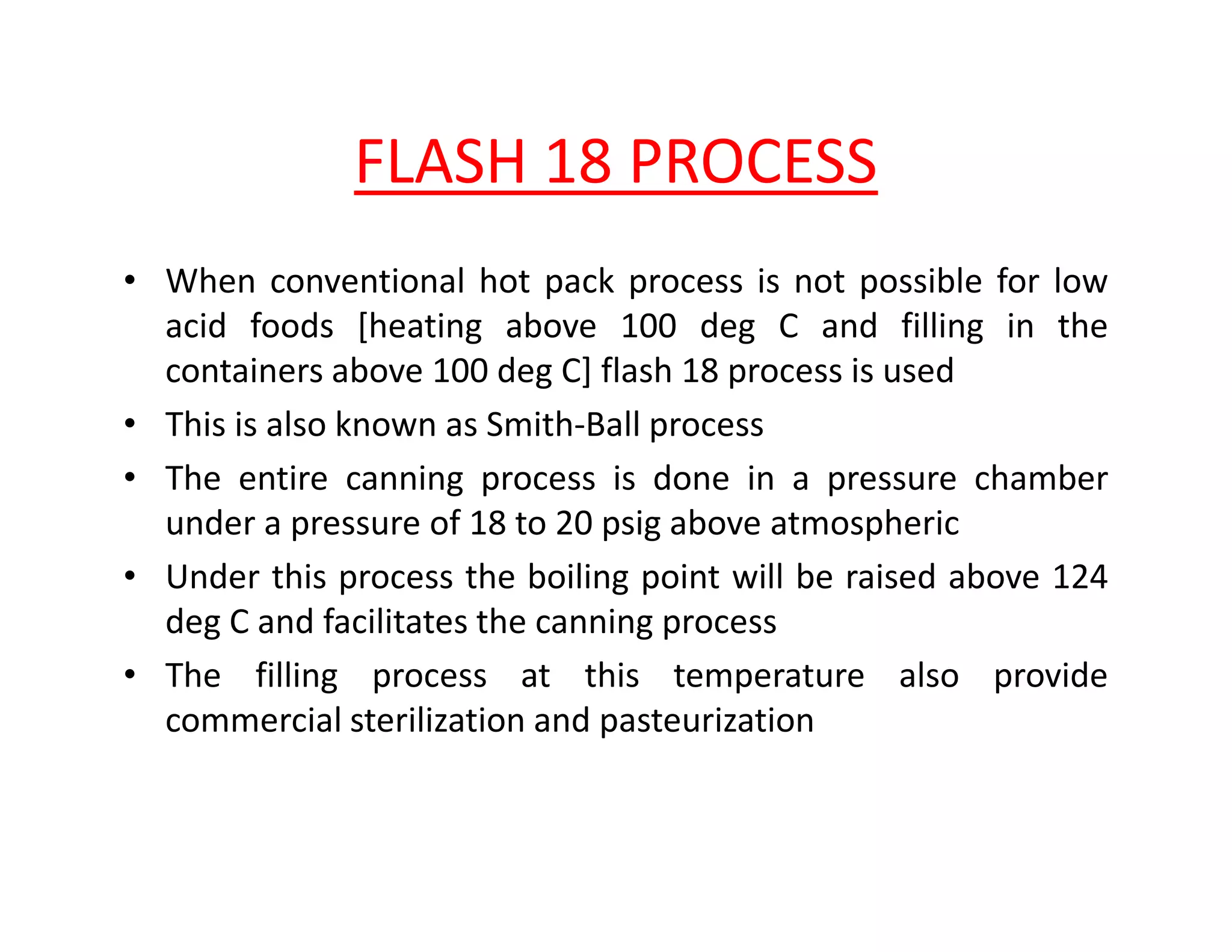 FLASH 18 PROCESS
• When conventional hot pack process is not possible for low
acid foods [heating above 100 deg C and filling in the
containers above 100 deg C] flash 18 process is used
• This is also known as Smith-Ball process
• The entire canning process is done in a pressure chamber• The entire canning process is done in a pressure chamber
under a pressure of 18 to 20 psig above atmospheric
• Under this process the boiling point will be raised above 124
deg C and facilitates the canning process
• The filling process at this temperature also provide
commercial sterilization and pasteurization
 