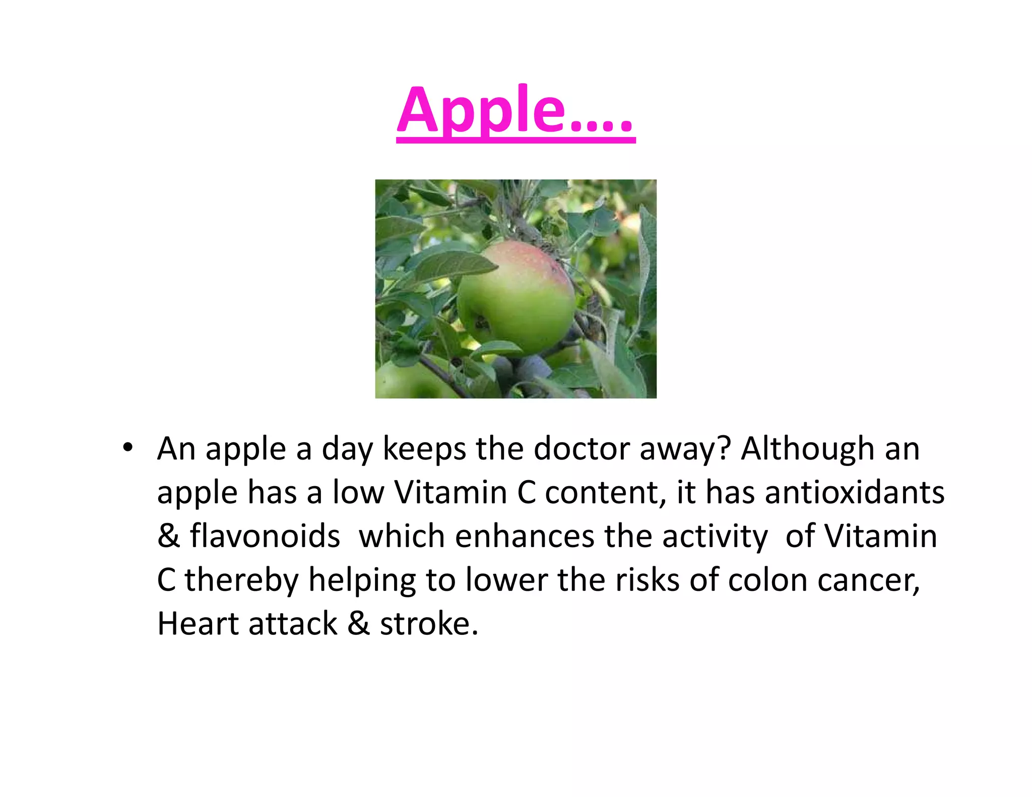 Apple….
• An apple a day keeps the doctor away? Although an
apple has a low Vitamin C content, it has antioxidants
& flavonoids which enhances the activity of Vitamin
C thereby helping to lower the risks of colon cancer,
Heart attack & stroke.
 