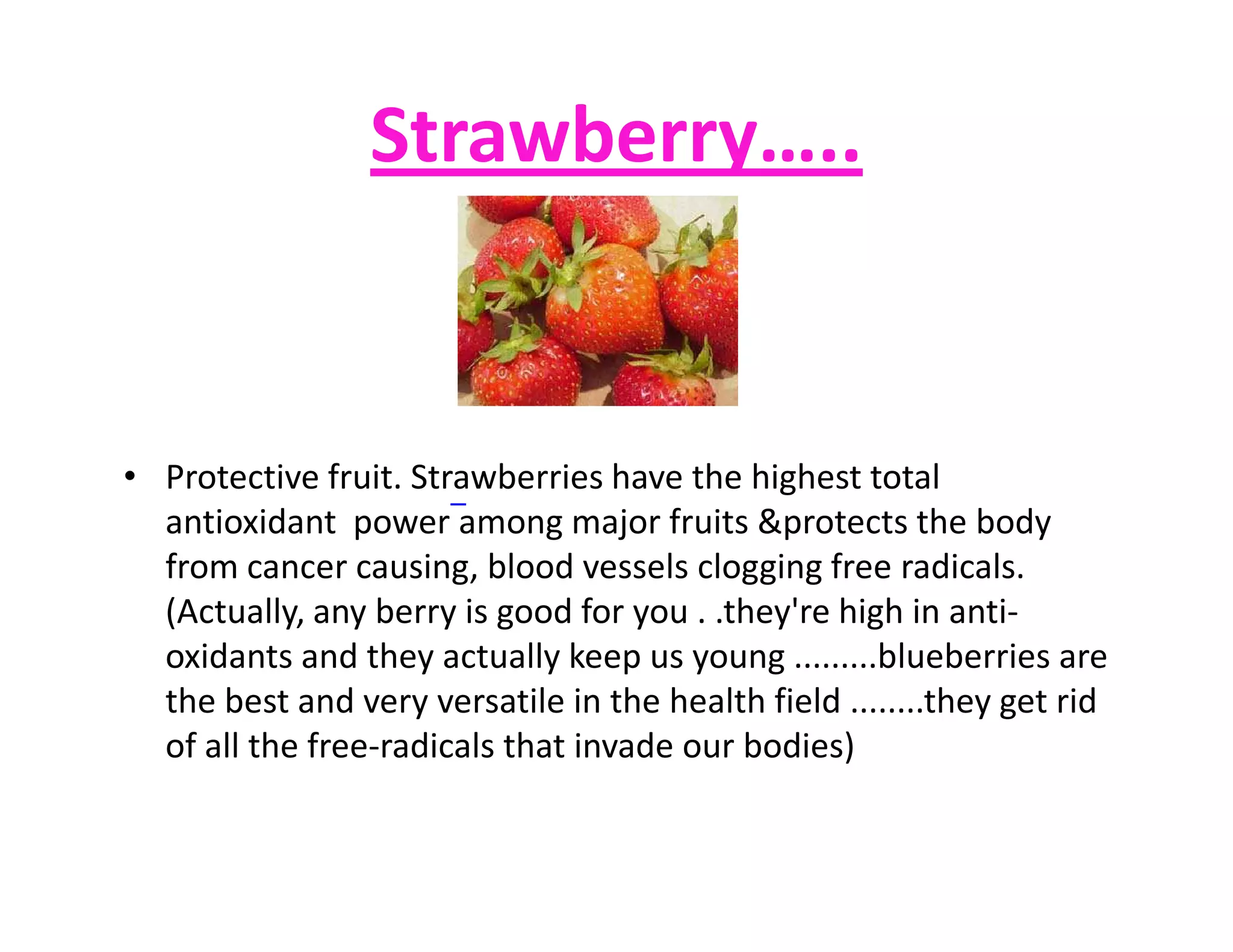 Strawberry…..
• Protective fruit. Strawberries have the highest total• Protective fruit. Strawberries have the highest total
antioxidant power among major fruits &protects the body
from cancer causing, blood vessels clogging free radicals.
(Actually, any berry is good for you . .they're high in anti-
oxidants and they actually keep us young .........blueberries are
the best and very versatile in the health field ........they get rid
of all the free-radicals that invade our bodies)
 