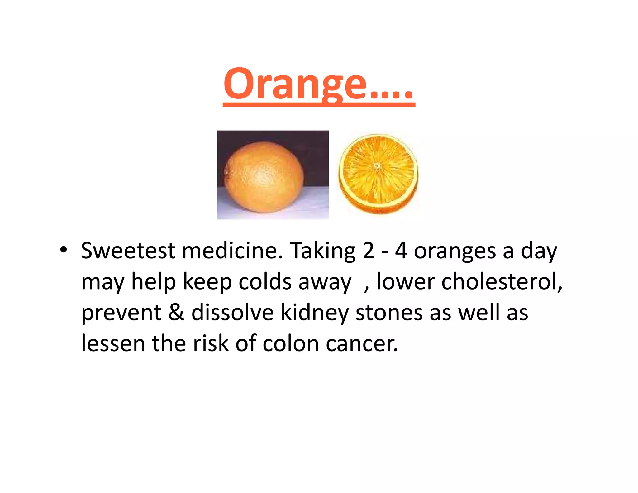 Orange….
• Sweetest medicine. Taking 2 - 4 oranges a day• Sweetest medicine. Taking 2 - 4 oranges a day
may help keep colds away , lower cholesterol,
prevent & dissolve kidney stones as well as
lessen the risk of colon cancer.
 