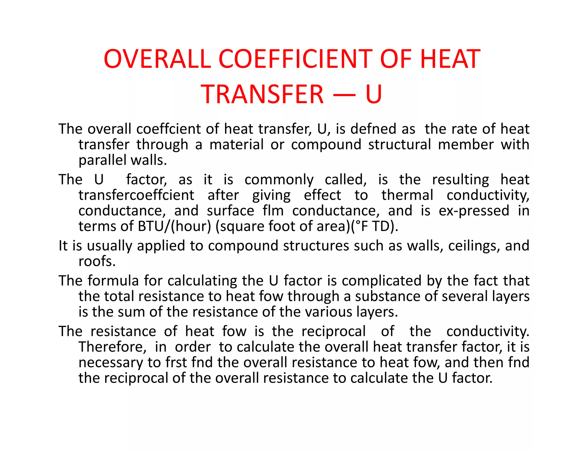 OVERALL COEFFICIENT OF HEAT
TRANSFER — U
The overall coeffcient of heat transfer, U, is defned as the rate of heat
transfer through a material or compound structural member with
parallel walls.
The U factor, as it is commonly called, is the resulting heat
transfercoeffcient after giving effect to thermal conductivity,
conductance, and surface flm conductance, and is ex-pressed in
terms of BTU/(hour) (square foot of area)(°F TD).terms of BTU/(hour) (square foot of area)(°F TD).
It is usually applied to compound structures such as walls, ceilings, and
roofs.
The formula for calculating the U factor is complicated by the fact that
the total resistance to heat fow through a substance of several layers
is the sum of the resistance of the various layers.
The resistance of heat fow is the reciprocal of the conductivity.
Therefore, in order to calculate the overall heat transfer factor, it is
necessary to frst fnd the overall resistance to heat fow, and then fnd
the reciprocal of the overall resistance to calculate the U factor.
 