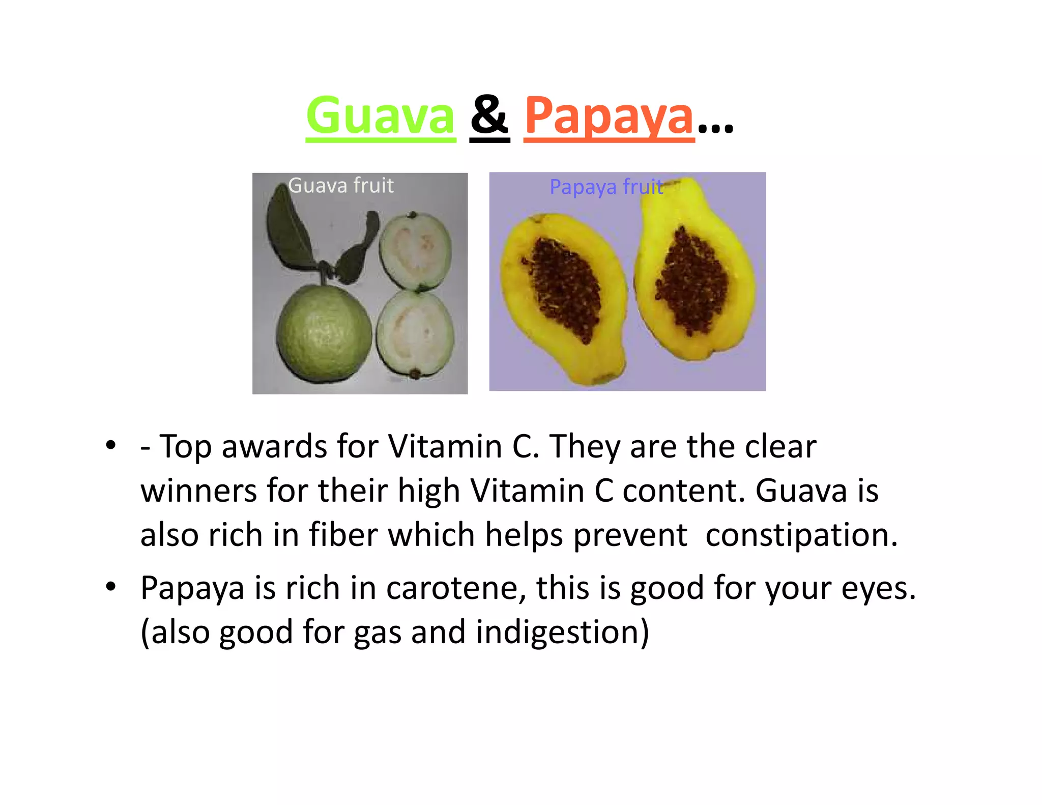 Guava & Papaya…
Guava fruit Papaya fruit
• - Top awards for Vitamin C. They are the clear
winners for their high Vitamin C content. Guava is
also rich in fiber which helps prevent constipation.
• Papaya is rich in carotene, this is good for your eyes.
(also good for gas and indigestion)
 