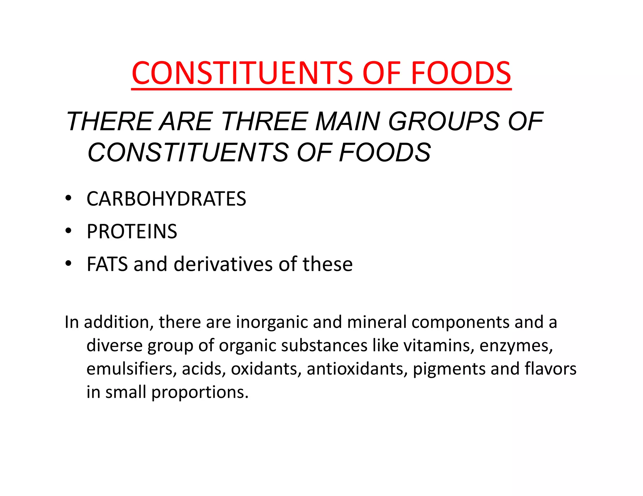 CONSTITUENTS OF FOODS
THERE ARE THREE MAIN GROUPS OF
CONSTITUENTS OF FOODS
• CARBOHYDRATES
• PROTEINS
• FATS and derivatives of these
In addition, there are inorganic and mineral components and a
diverse group of organic substances like vitamins, enzymes,
emulsifiers, acids, oxidants, antioxidants, pigments and flavors
in small proportions.
 