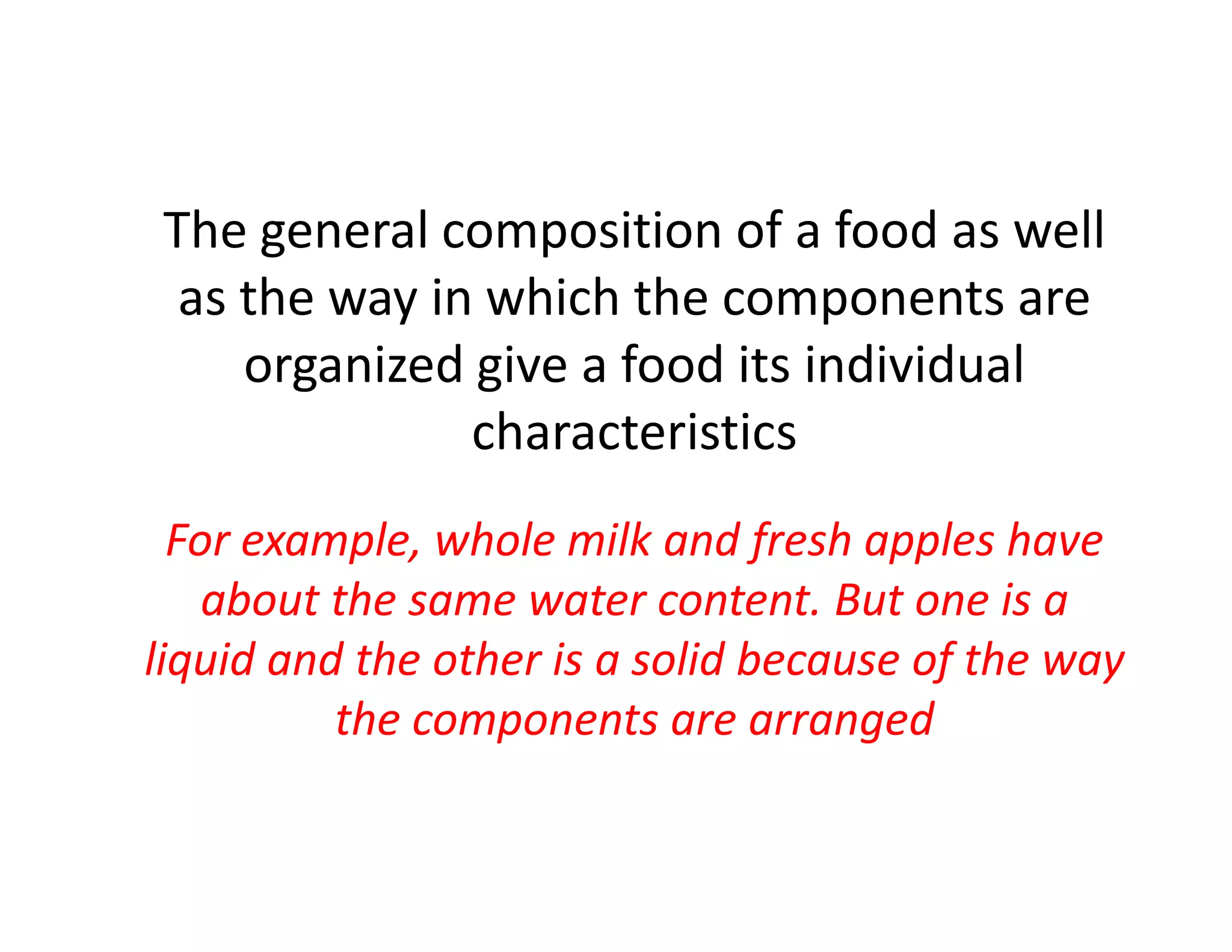 The general composition of a food as well
as the way in which the components are
organized give a food its individual
characteristics
For example, whole milk and fresh apples have
about the same water content. But one is a
liquid and the other is a solid because of the way
the components are arranged
 