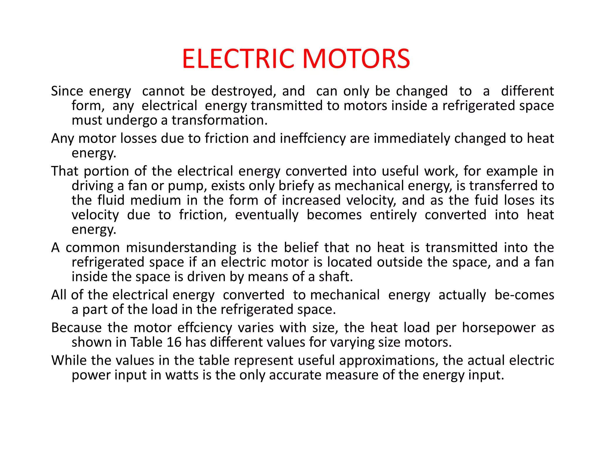 ELECTRIC MOTORS
Since energy cannot be destroyed, and can only be changed to a different
form, any electrical energy transmitted to motors inside a refrigerated space
must undergo a transformation.
Any motor losses due to friction and ineffciency are immediately changed to heat
energy.
That portion of the electrical energy converted into useful work, for example in
driving a fan or pump, exists only briefy as mechanical energy, is transferred to
the fluid medium in the form of increased velocity, and as the fuid loses its
velocity due to friction, eventually becomes entirely converted into heat
energy.energy.
A common misunderstanding is the belief that no heat is transmitted into the
refrigerated space if an electric motor is located outside the space, and a fan
inside the space is driven by means of a shaft.
All of the electrical energy converted to mechanical energy actually be-comes
a part of the load in the refrigerated space.
Because the motor effciency varies with size, the heat load per horsepower as
shown in Table 16 has different values for varying size motors.
While the values in the table represent useful approximations, the actual electric
power input in watts is the only accurate measure of the energy input.
 