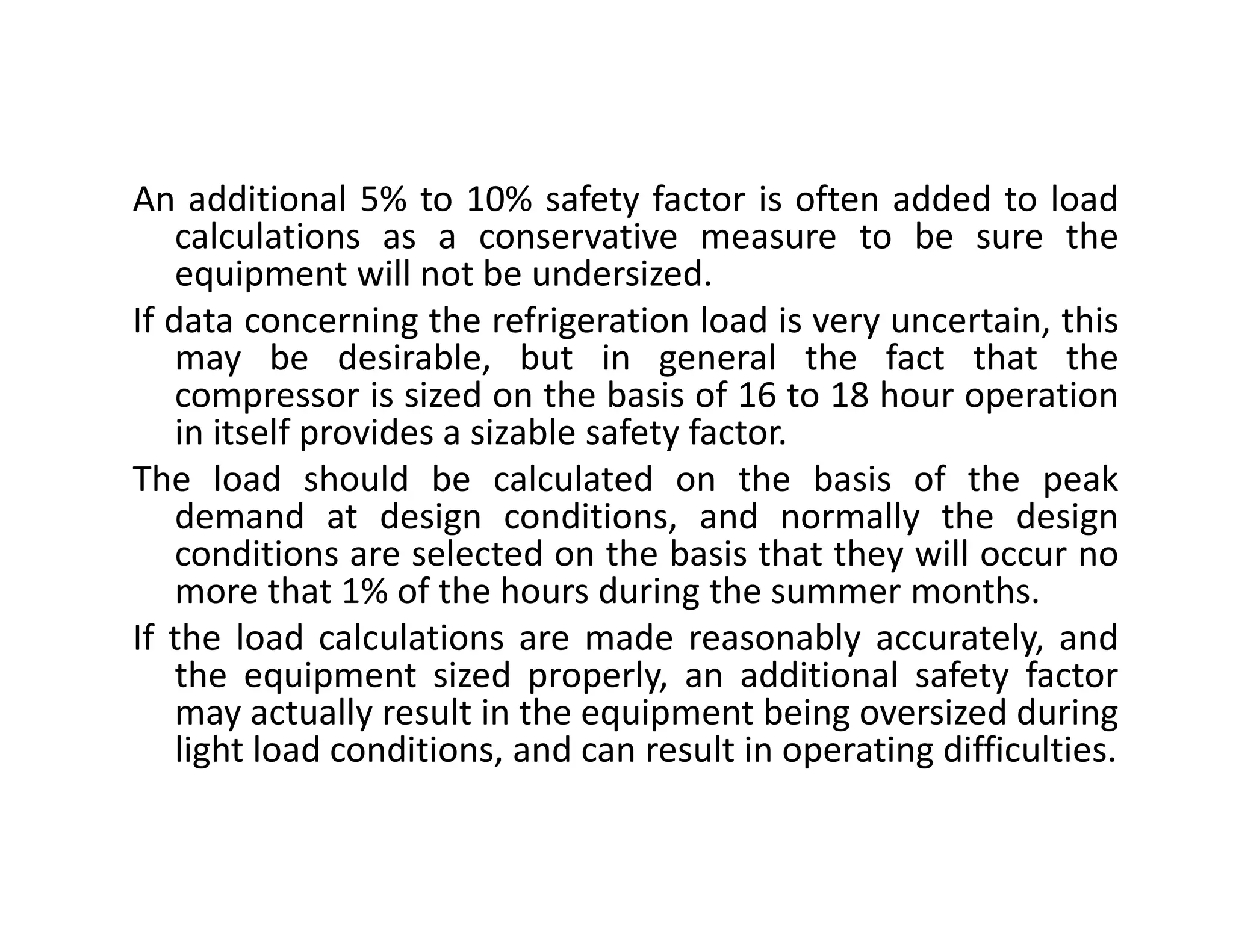 An additional 5% to 10% safety factor is often added to load
calculations as a conservative measure to be sure the
equipment will not be undersized.
If data concerning the refrigeration load is very uncertain, this
may be desirable, but in general the fact that the
compressor is sized on the basis of 16 to 18 hour operation
in itself provides a sizable safety factor.
The load should be calculated on the basis of the peakThe load should be calculated on the basis of the peak
demand at design conditions, and normally the design
conditions are selected on the basis that they will occur no
more that 1% of the hours during the summer months.
If the load calculations are made reasonably accurately, and
the equipment sized properly, an additional safety factor
may actually result in the equipment being oversized during
light load conditions, and can result in operating difficulties.
 