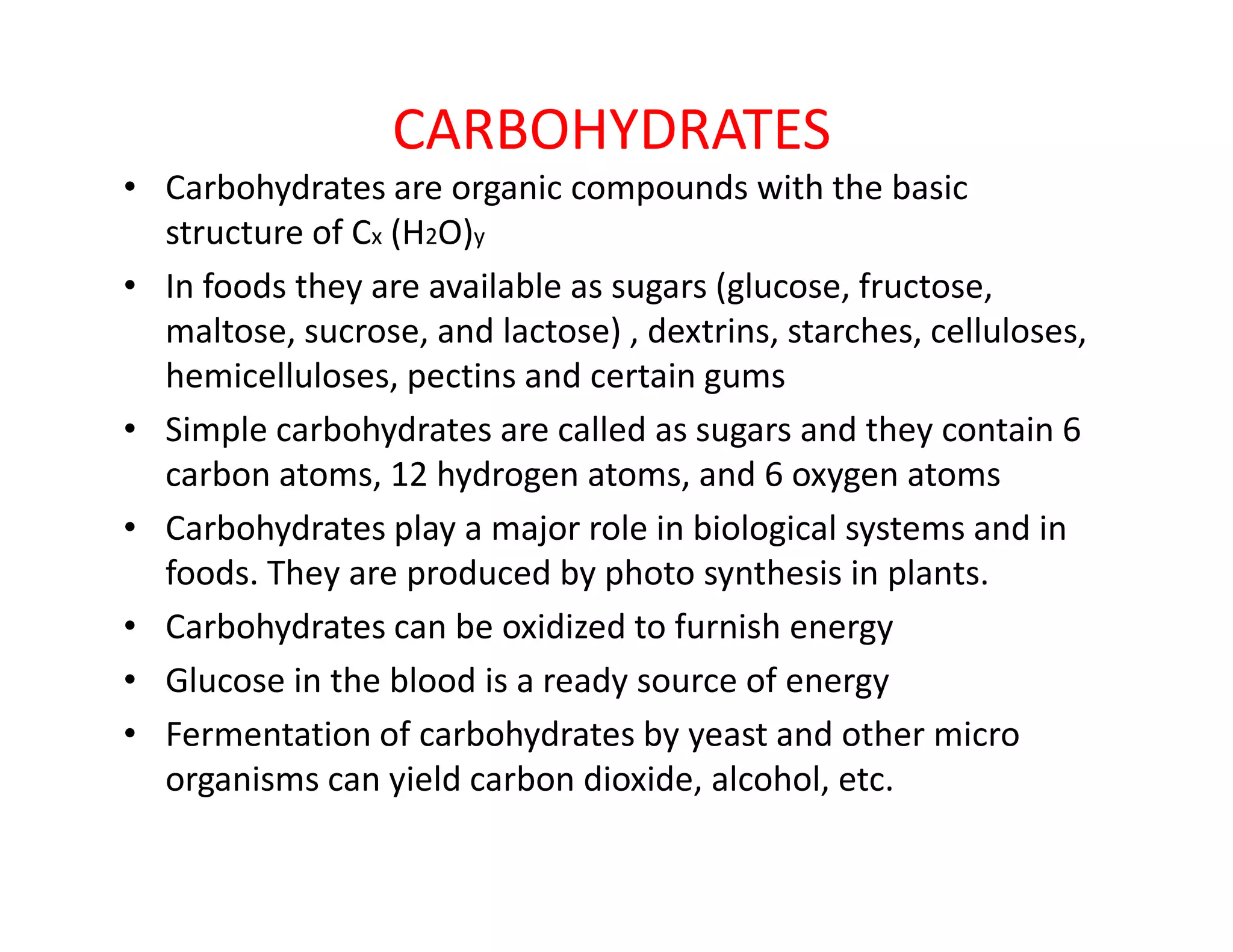 CARBOHYDRATES
• Carbohydrates are organic compounds with the basic
structure of Cx (H2O)y
• In foods they are available as sugars (glucose, fructose,
maltose, sucrose, and lactose) , dextrins, starches, celluloses,
hemicelluloses, pectins and certain gums
• Simple carbohydrates are called as sugars and they contain 6
carbon atoms, 12 hydrogen atoms, and 6 oxygen atomscarbon atoms, 12 hydrogen atoms, and 6 oxygen atoms
• Carbohydrates play a major role in biological systems and in
foods. They are produced by photo synthesis in plants.
• Carbohydrates can be oxidized to furnish energy
• Glucose in the blood is a ready source of energy
• Fermentation of carbohydrates by yeast and other micro
organisms can yield carbon dioxide, alcohol, etc.
 