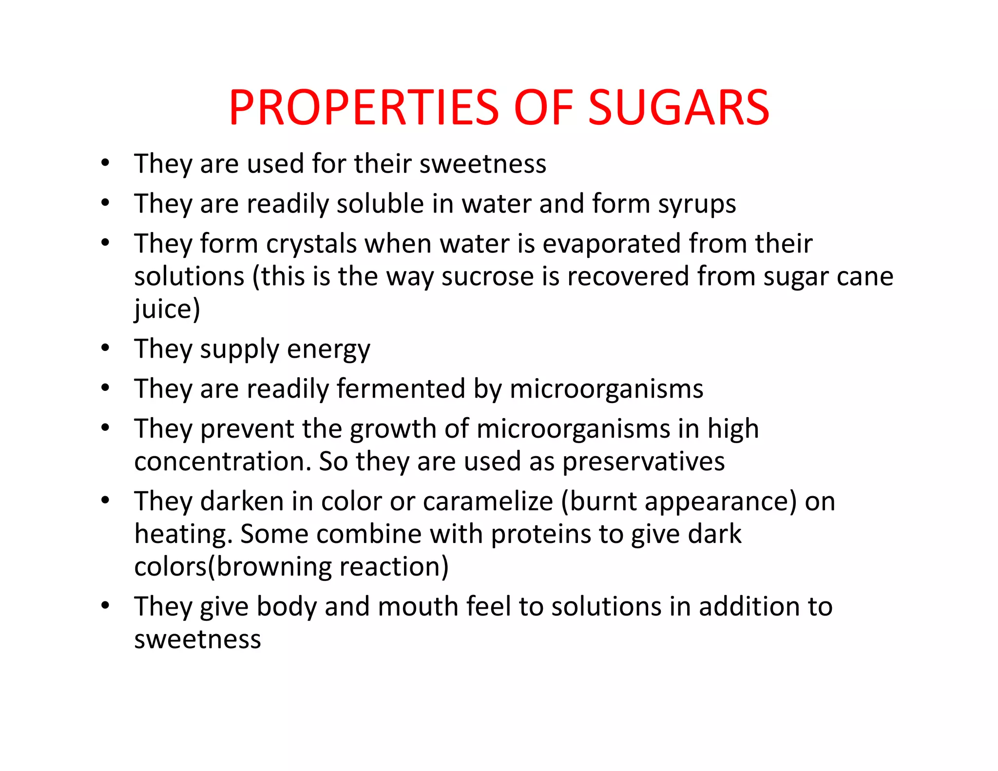 PROPERTIES OF SUGARS
• They are used for their sweetness
• They are readily soluble in water and form syrups
• They form crystals when water is evaporated from their
solutions (this is the way sucrose is recovered from sugar cane
juice)
• They supply energy
• They are readily fermented by microorganisms• They are readily fermented by microorganisms
• They prevent the growth of microorganisms in high
concentration. So they are used as preservatives
• They darken in color or caramelize (burnt appearance) on
heating. Some combine with proteins to give dark
colors(browning reaction)
• They give body and mouth feel to solutions in addition to
sweetness
 