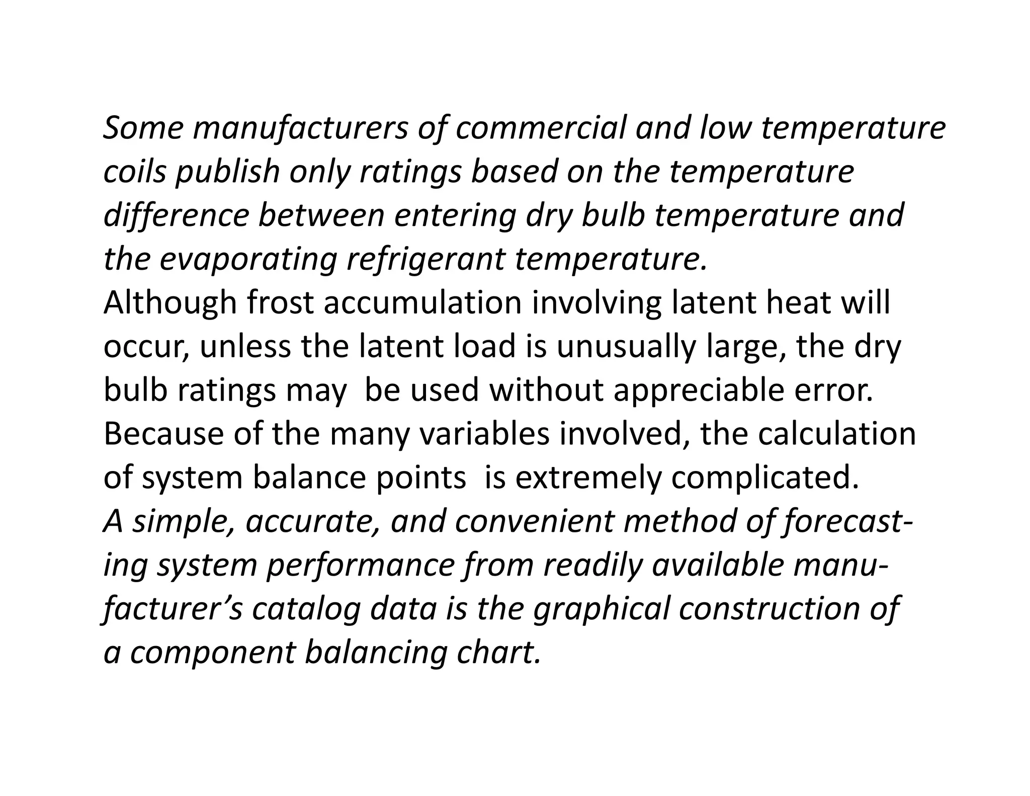 Some manufacturers of commercial and low temperature
coils publish only ratings based on the temperature
difference between entering dry bulb temperature and
the evaporating refrigerant temperature.
Although frost accumulation involving latent heat will
occur, unless the latent load is unusually large, the dry
bulb ratings may be used without appreciable error.bulb ratings may be used without appreciable error.
Because of the many variables involved, the calculation
of system balance points is extremely complicated.
A simple, accurate, and convenient method of forecast-
ing system performance from readily available manu-
facturer’s catalog data is the graphical construction of
a component balancing chart.
 