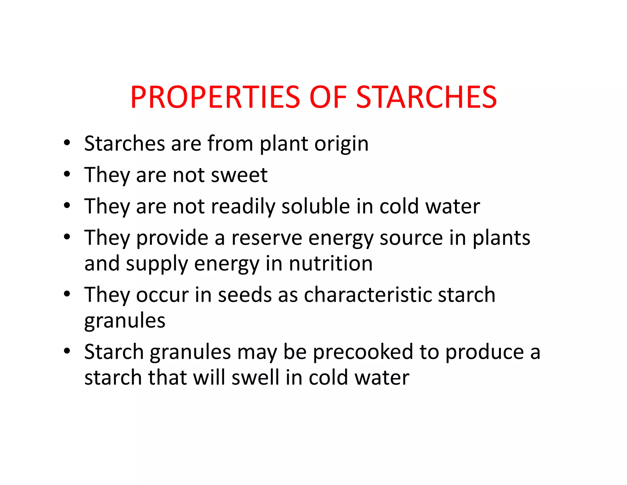 PROPERTIES OF STARCHES
• Starches are from plant origin
• They are not sweet
• They are not readily soluble in cold water
• They provide a reserve energy source in plants• They provide a reserve energy source in plants
and supply energy in nutrition
• They occur in seeds as characteristic starch
granules
• Starch granules may be precooked to produce a
starch that will swell in cold water
 