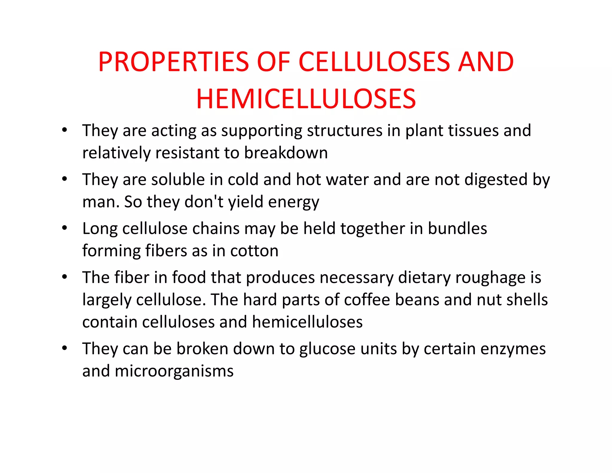 PROPERTIES OF CELLULOSES AND
HEMICELLULOSES
• They are acting as supporting structures in plant tissues and
relatively resistant to breakdown
• They are soluble in cold and hot water and are not digested by
man. So they don't yield energy
• Long cellulose chains may be held together in bundles• Long cellulose chains may be held together in bundles
forming fibers as in cotton
• The fiber in food that produces necessary dietary roughage is
largely cellulose. The hard parts of coffee beans and nut shells
contain celluloses and hemicelluloses
• They can be broken down to glucose units by certain enzymes
and microorganisms
 