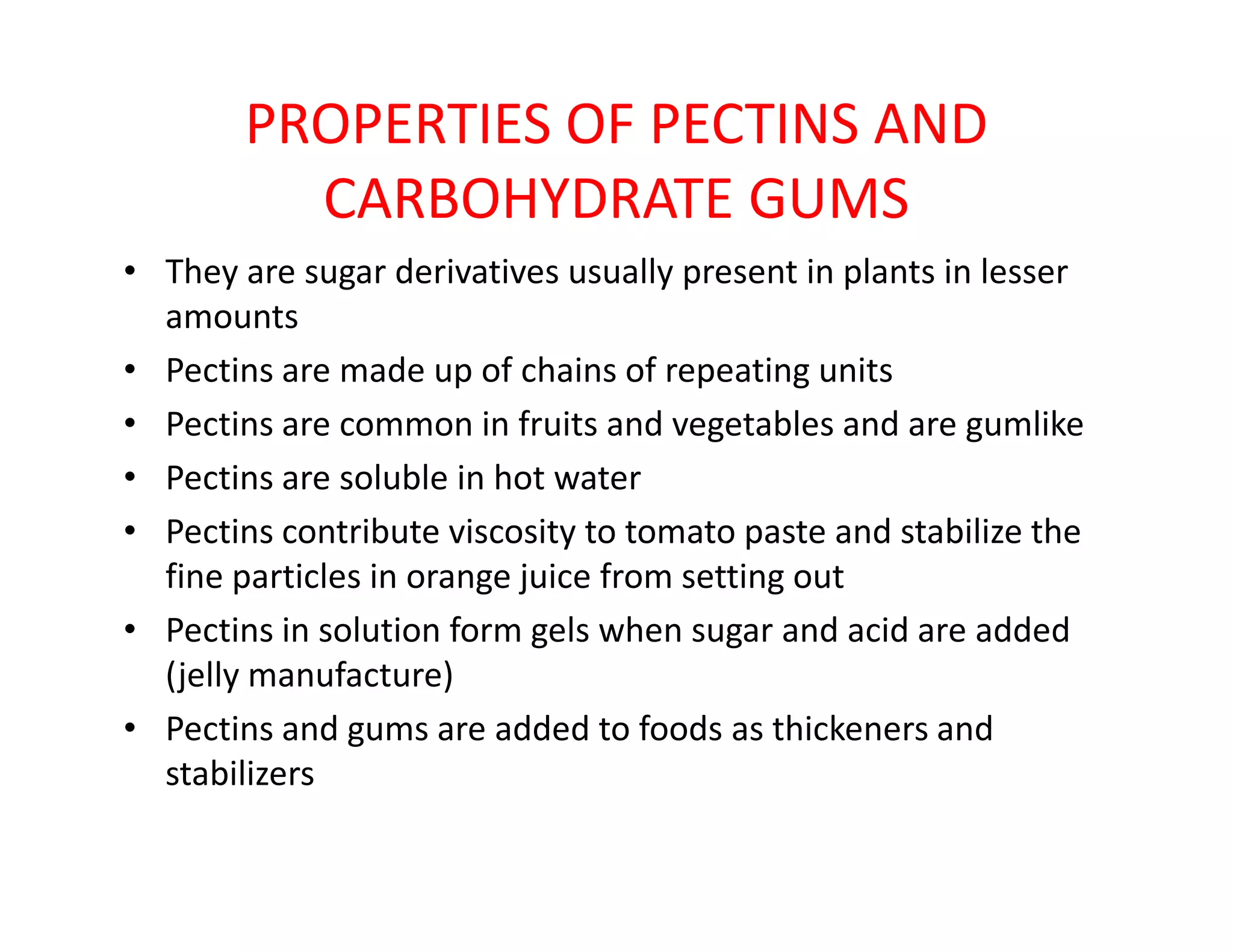 PROPERTIES OF PECTINS AND
CARBOHYDRATE GUMS
• They are sugar derivatives usually present in plants in lesser
amounts
• Pectins are made up of chains of repeating units
• Pectins are common in fruits and vegetables and are gumlike
• Pectins are soluble in hot water• Pectins are soluble in hot water
• Pectins contribute viscosity to tomato paste and stabilize the
fine particles in orange juice from setting out
• Pectins in solution form gels when sugar and acid are added
(jelly manufacture)
• Pectins and gums are added to foods as thickeners and
stabilizers
 