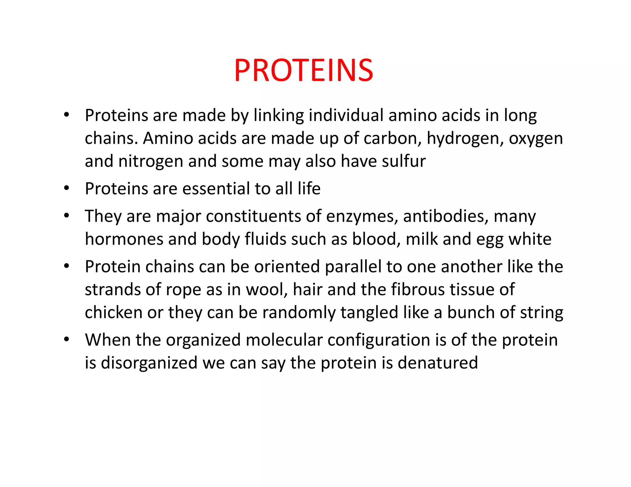 PROTEINS
• Proteins are made by linking individual amino acids in long
chains. Amino acids are made up of carbon, hydrogen, oxygen
and nitrogen and some may also have sulfur
• Proteins are essential to all life
• They are major constituents of enzymes, antibodies, many
hormones and body fluids such as blood, milk and egg whitehormones and body fluids such as blood, milk and egg white
• Protein chains can be oriented parallel to one another like the
strands of rope as in wool, hair and the fibrous tissue of
chicken or they can be randomly tangled like a bunch of string
• When the organized molecular configuration is of the protein
is disorganized we can say the protein is denatured
 