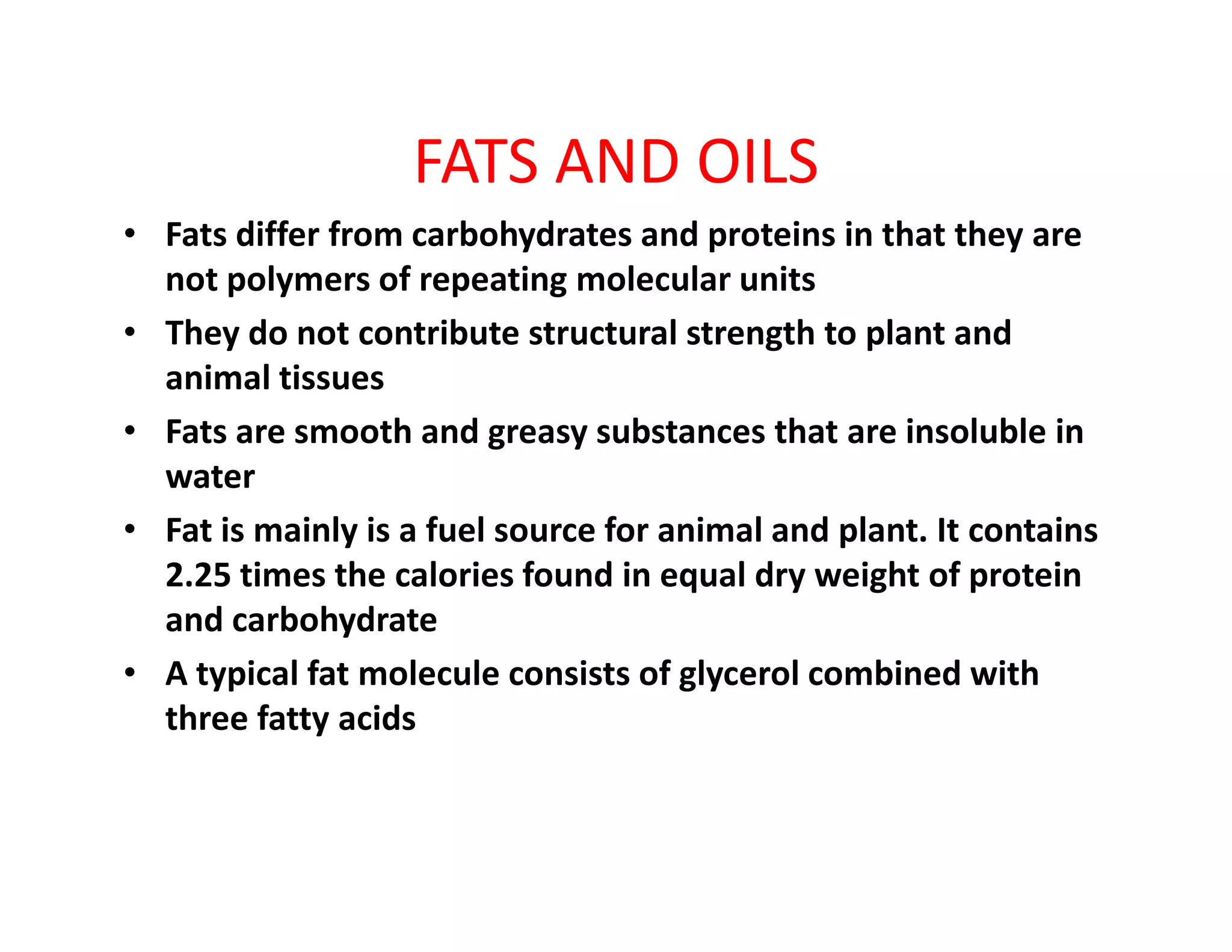 FATS AND OILS
• Fats differ from carbohydrates and proteins in that they are
not polymers of repeating molecular units
• They do not contribute structural strength to plant and
animal tissues
• Fats are smooth and greasy substances that are insoluble in
waterwater
• Fat is mainly is a fuel source for animal and plant. It contains
2.25 times the calories found in equal dry weight of protein
and carbohydrate
• A typical fat molecule consists of glycerol combined with
three fatty acids
 