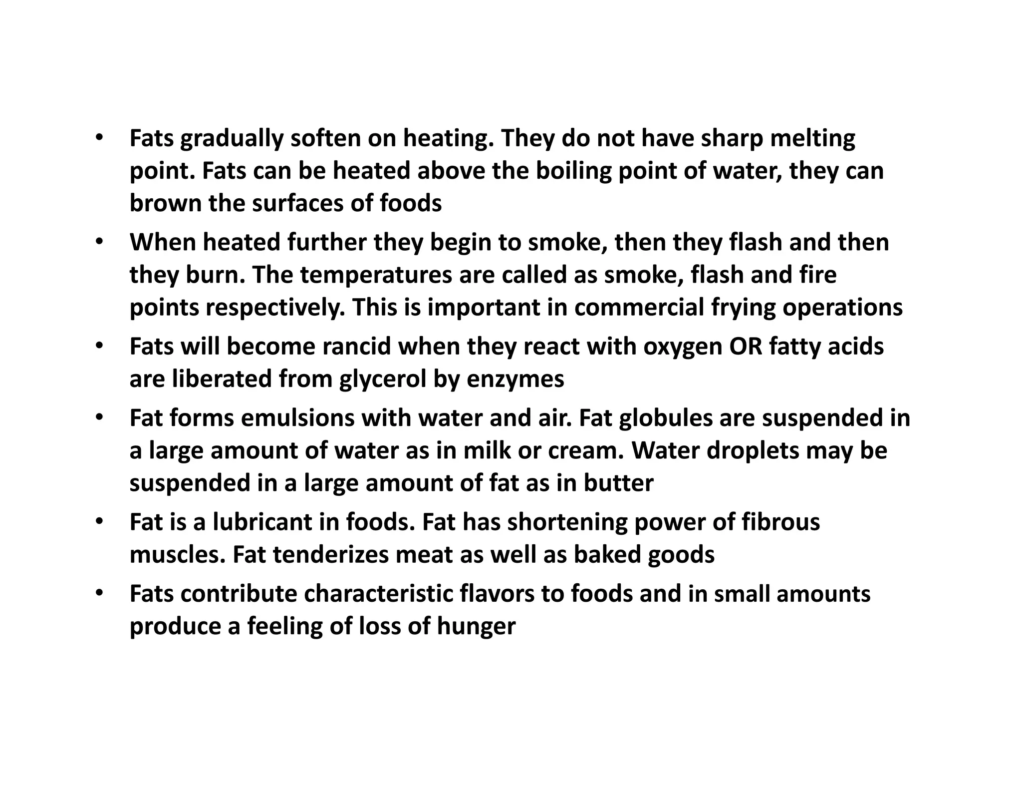 • Fats gradually soften on heating. They do not have sharp melting
point. Fats can be heated above the boiling point of water, they can
brown the surfaces of foods
• When heated further they begin to smoke, then they flash and then
they burn. The temperatures are called as smoke, flash and fire
points respectively. This is important in commercial frying operations
• Fats will become rancid when they react with oxygen OR fatty acids
are liberated from glycerol by enzymes
• Fat forms emulsions with water and air. Fat globules are suspended in
a large amount of water as in milk or cream. Water droplets may be
suspended in a large amount of fat as in butter
• Fat is a lubricant in foods. Fat has shortening power of fibrous
muscles. Fat tenderizes meat as well as baked goods
• Fats contribute characteristic flavors to foods and in small amounts
produce a feeling of loss of hunger
 
