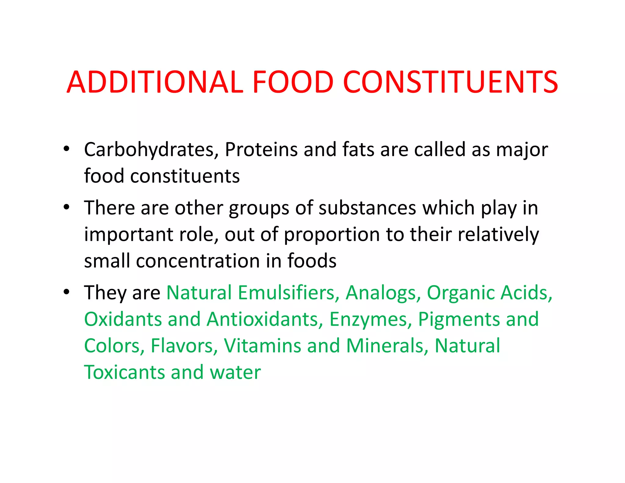 ADDITIONAL FOOD CONSTITUENTS
• Carbohydrates, Proteins and fats are called as major
food constituents
• There are other groups of substances which play in
important role, out of proportion to their relativelyimportant role, out of proportion to their relatively
small concentration in foods
• They are Natural Emulsifiers, Analogs, Organic Acids,
Oxidants and Antioxidants, Enzymes, Pigments and
Colors, Flavors, Vitamins and Minerals, Natural
Toxicants and water
 