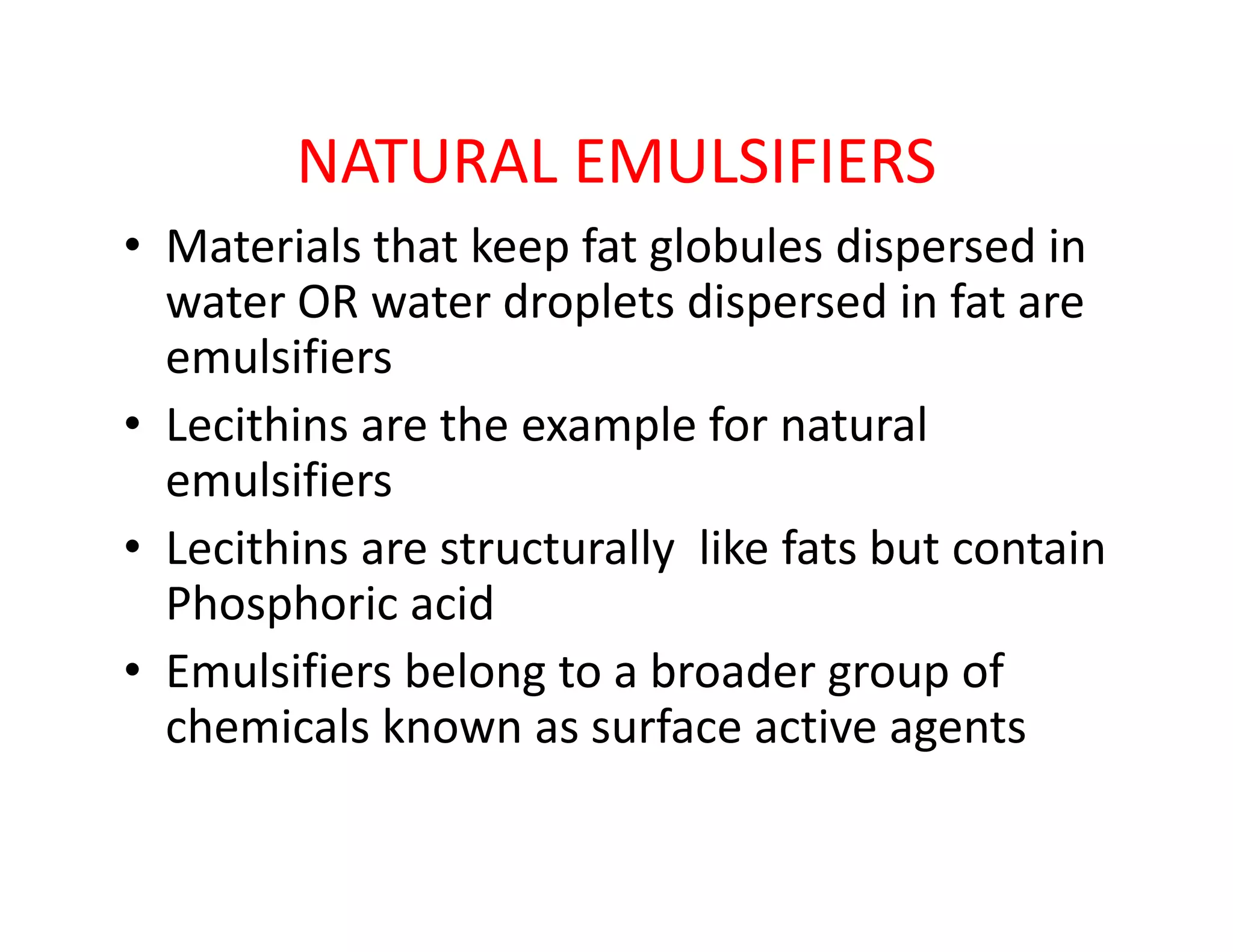NATURAL EMULSIFIERS
• Materials that keep fat globules dispersed in
water OR water droplets dispersed in fat are
emulsifiers
• Lecithins are the example for natural
emulsifiersemulsifiers
• Lecithins are structurally like fats but contain
Phosphoric acid
• Emulsifiers belong to a broader group of
chemicals known as surface active agents
 