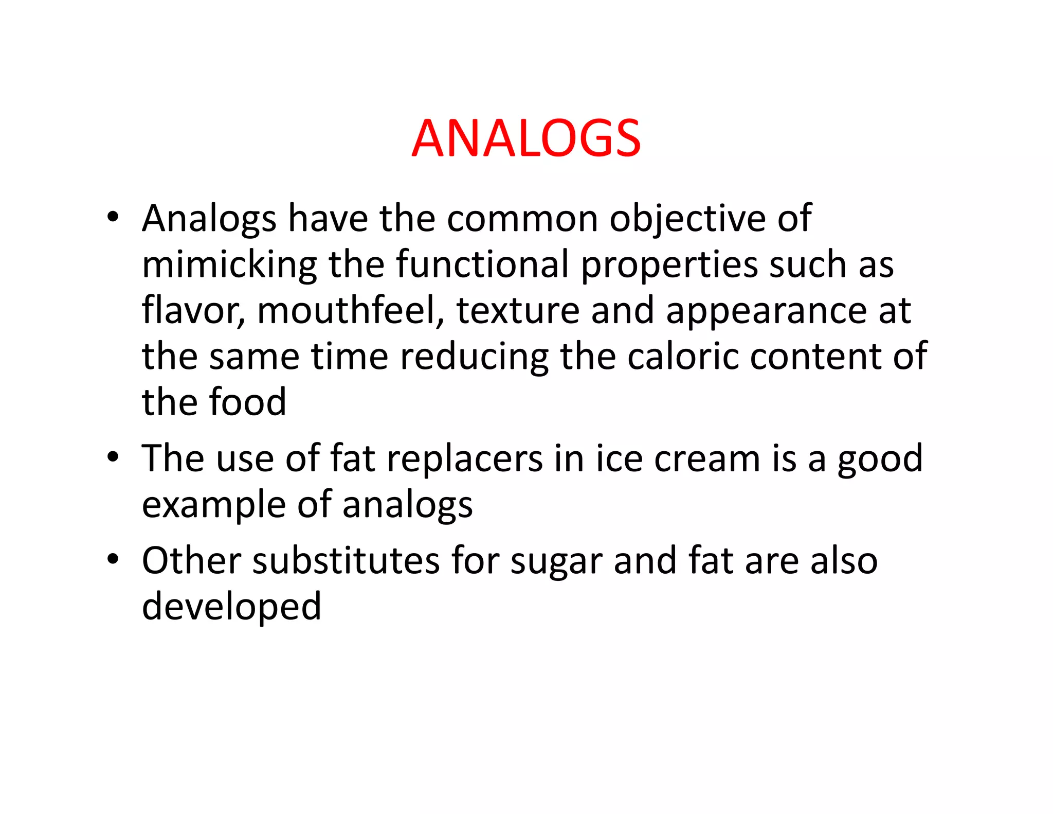 ANALOGS
• Analogs have the common objective of
mimicking the functional properties such as
flavor, mouthfeel, texture and appearance at
the same time reducing the caloric content of
the foodthe food
• The use of fat replacers in ice cream is a good
example of analogs
• Other substitutes for sugar and fat are also
developed
 