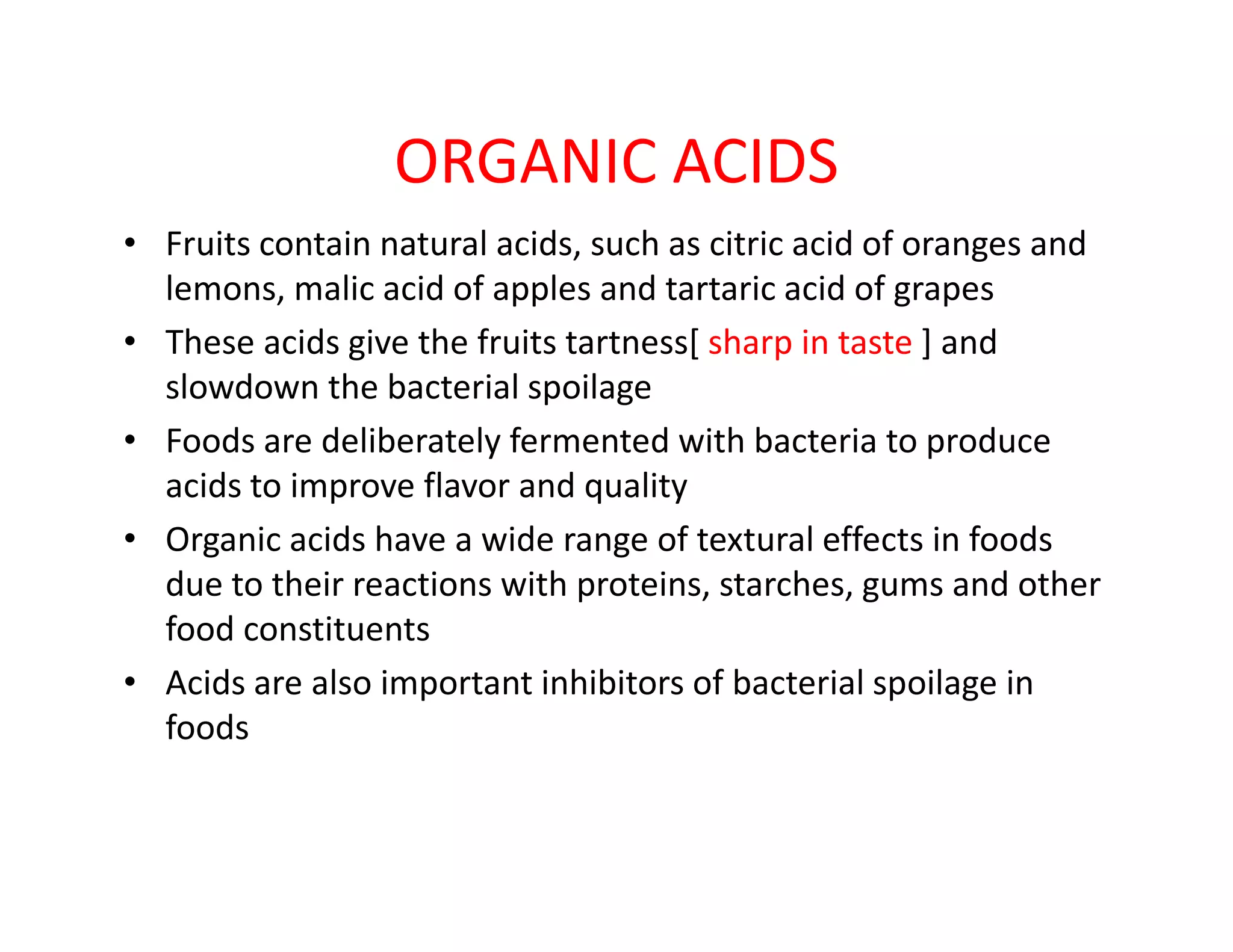 ORGANIC ACIDS
• Fruits contain natural acids, such as citric acid of oranges and
lemons, malic acid of apples and tartaric acid of grapes
• These acids give the fruits tartness[ sharp in taste ] and
slowdown the bacterial spoilage
• Foods are deliberately fermented with bacteria to produce
acids to improve flavor and qualityacids to improve flavor and quality
• Organic acids have a wide range of textural effects in foods
due to their reactions with proteins, starches, gums and other
food constituents
• Acids are also important inhibitors of bacterial spoilage in
foods
 