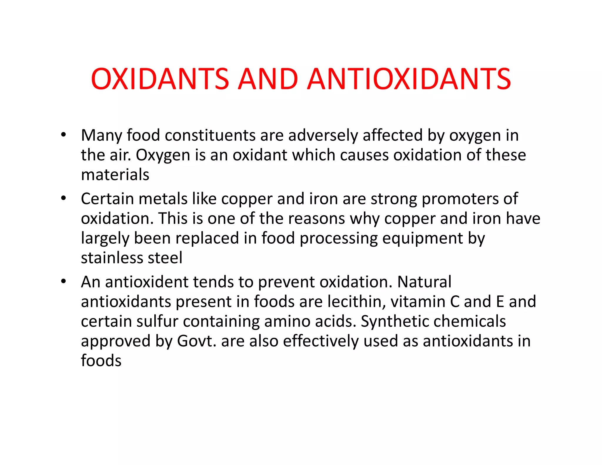 OXIDANTS AND ANTIOXIDANTS
• Many food constituents are adversely affected by oxygen in
the air. Oxygen is an oxidant which causes oxidation of these
materials
• Certain metals like copper and iron are strong promoters of
oxidation. This is one of the reasons why copper and iron have
largely been replaced in food processing equipment bylargely been replaced in food processing equipment by
stainless steel
• An antioxident tends to prevent oxidation. Natural
antioxidants present in foods are lecithin, vitamin C and E and
certain sulfur containing amino acids. Synthetic chemicals
approved by Govt. are also effectively used as antioxidants in
foods
 