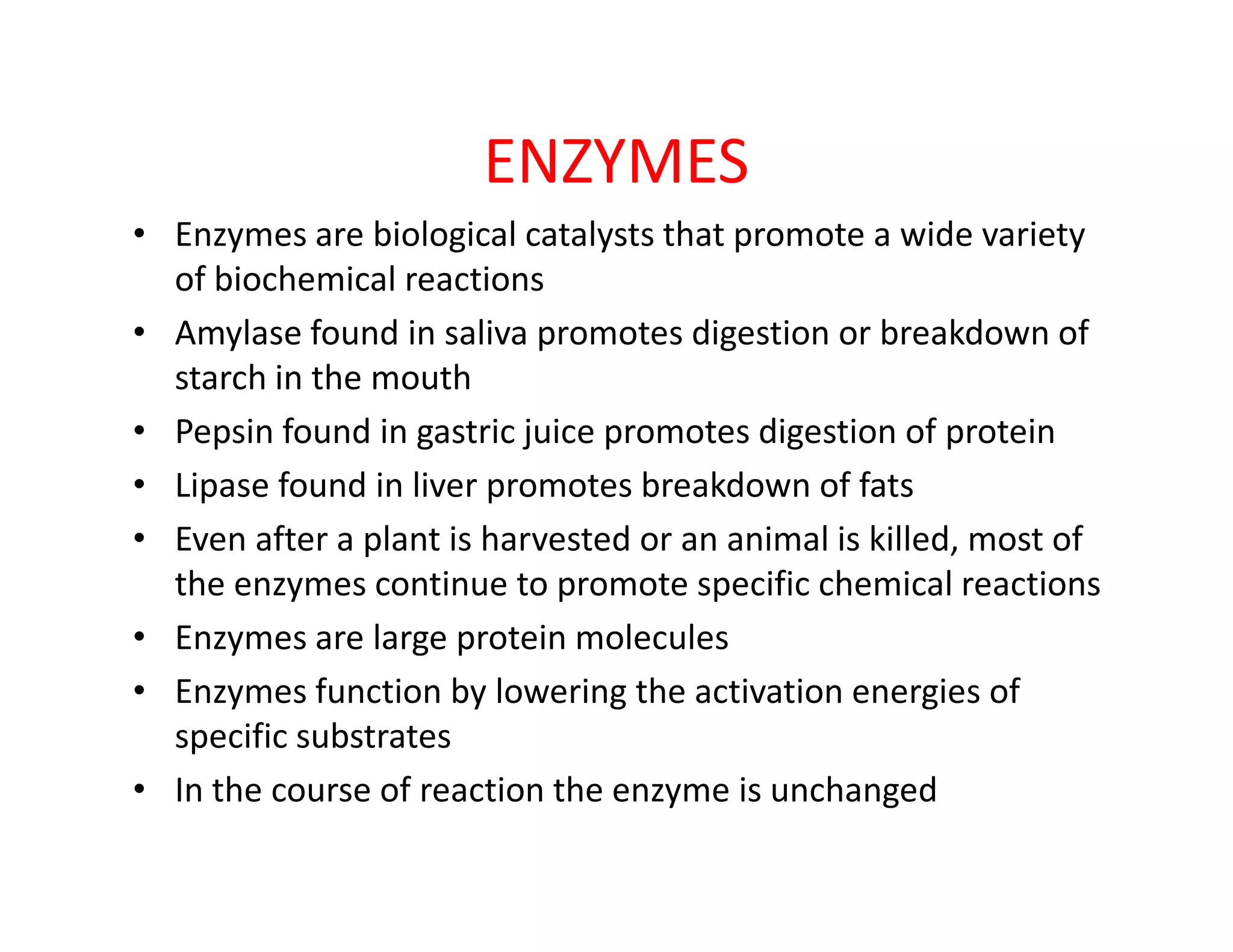 ENZYMES
• Enzymes are biological catalysts that promote a wide variety
of biochemical reactions
• Amylase found in saliva promotes digestion or breakdown of
starch in the mouth
• Pepsin found in gastric juice promotes digestion of protein
• Lipase found in liver promotes breakdown of fats• Lipase found in liver promotes breakdown of fats
• Even after a plant is harvested or an animal is killed, most of
the enzymes continue to promote specific chemical reactions
• Enzymes are large protein molecules
• Enzymes function by lowering the activation energies of
specific substrates
• In the course of reaction the enzyme is unchanged
 
