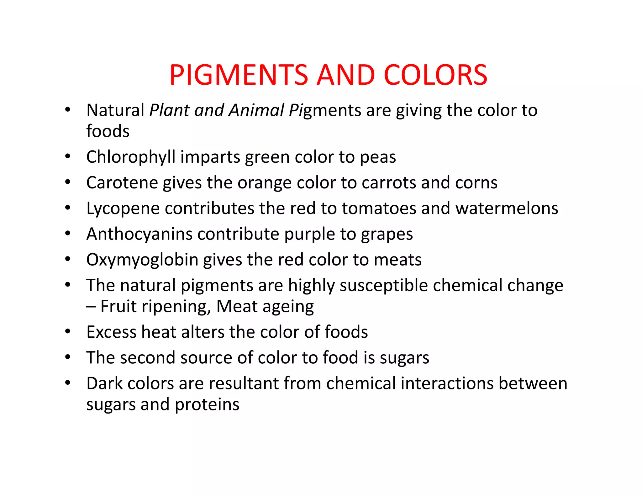 PIGMENTS AND COLORS
• Natural Plant and Animal Pigments are giving the color to
foods
• Chlorophyll imparts green color to peas
• Carotene gives the orange color to carrots and corns
• Lycopene contributes the red to tomatoes and watermelons
• Anthocyanins contribute purple to grapes
Oxymyoglobin gives the red color to meats• Oxymyoglobin gives the red color to meats
• The natural pigments are highly susceptible chemical change
– Fruit ripening, Meat ageing
• Excess heat alters the color of foods
• The second source of color to food is sugars
• Dark colors are resultant from chemical interactions between
sugars and proteins
 