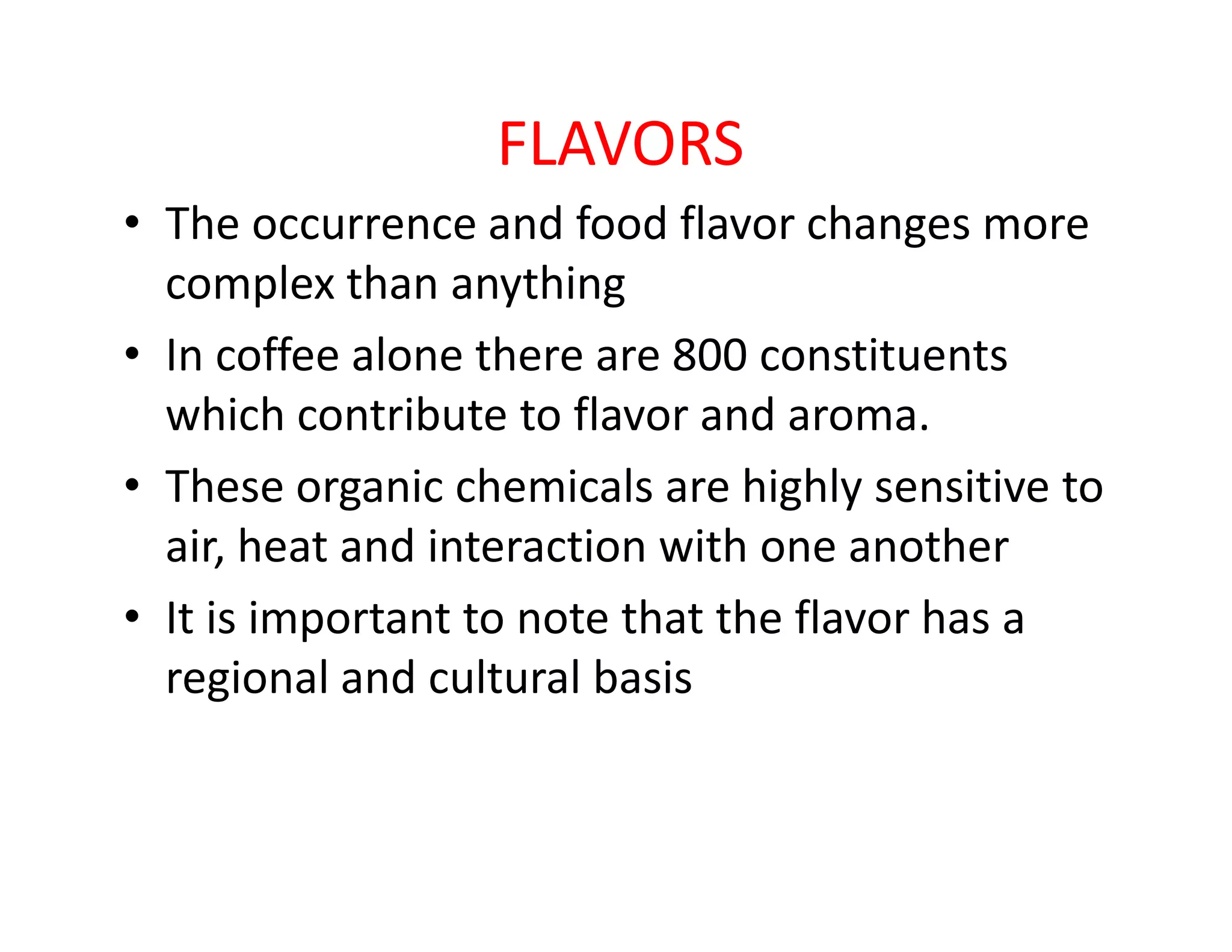 FLAVORS
• The occurrence and food flavor changes more
complex than anything
• In coffee alone there are 800 constituents
which contribute to flavor and aroma.
• These organic chemicals are highly sensitive to• These organic chemicals are highly sensitive to
air, heat and interaction with one another
• It is important to note that the flavor has a
regional and cultural basis
 