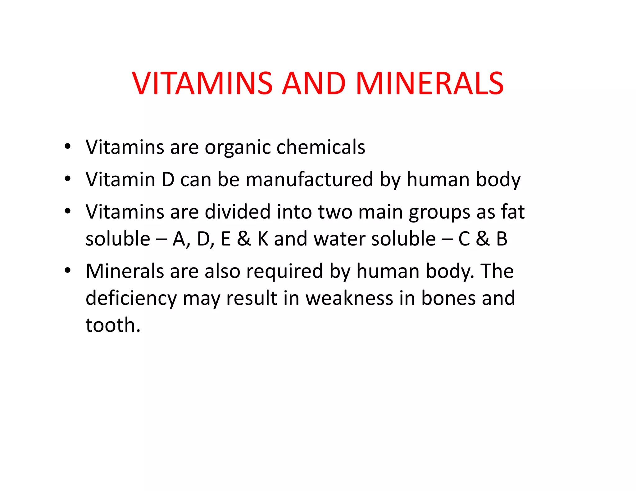 VITAMINS AND MINERALS
• Vitamins are organic chemicals
• Vitamin D can be manufactured by human body
• Vitamins are divided into two main groups as fat
soluble – A, D, E & K and water soluble – C & Bsoluble – A, D, E & K and water soluble – C & B
• Minerals are also required by human body. The
deficiency may result in weakness in bones and
tooth.
 