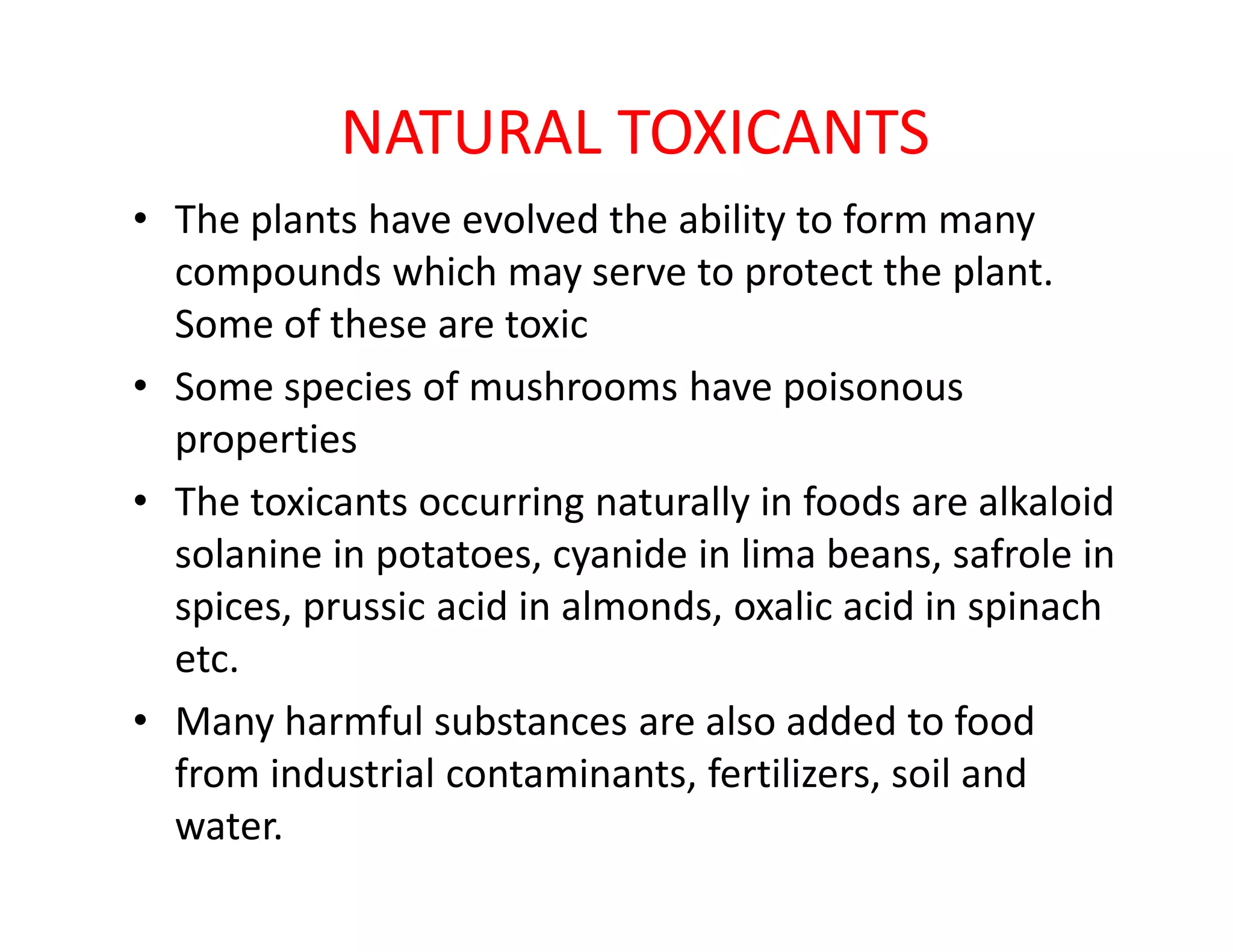 NATURAL TOXICANTS
• The plants have evolved the ability to form many
compounds which may serve to protect the plant.
Some of these are toxic
• Some species of mushrooms have poisonous
properties
The toxicants occurring naturally in foods are alkaloid• The toxicants occurring naturally in foods are alkaloid
solanine in potatoes, cyanide in lima beans, safrole in
spices, prussic acid in almonds, oxalic acid in spinach
etc.
• Many harmful substances are also added to food
from industrial contaminants, fertilizers, soil and
water.
 