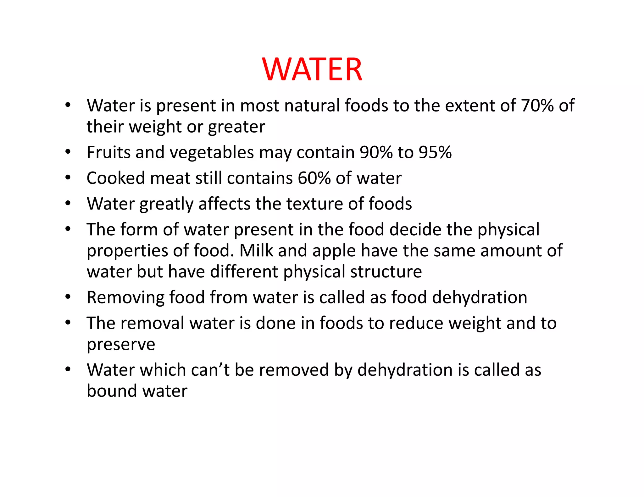 WATER
• Water is present in most natural foods to the extent of 70% of
their weight or greater
• Fruits and vegetables may contain 90% to 95%
• Cooked meat still contains 60% of water
• Water greatly affects the texture of foods
• The form of water present in the food decide the physical
properties of food. Milk and apple have the same amount ofproperties of food. Milk and apple have the same amount of
water but have different physical structure
• Removing food from water is called as food dehydration
• The removal water is done in foods to reduce weight and to
preserve
• Water which can’t be removed by dehydration is called as
bound water
 
