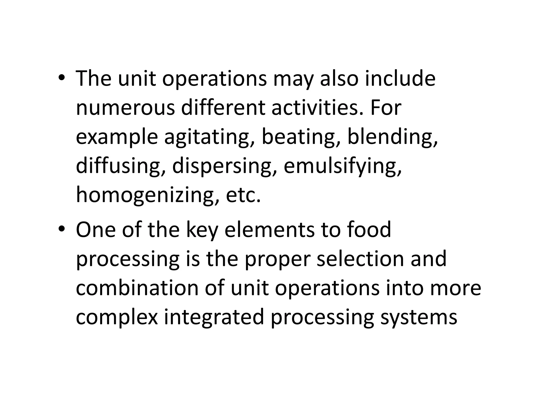 • The unit operations may also include
numerous different activities. For
example agitating, beating, blending,
diffusing, dispersing, emulsifying,
homogenizing, etc.homogenizing, etc.
• One of the key elements to food
processing is the proper selection and
combination of unit operations into more
complex integrated processing systems
 