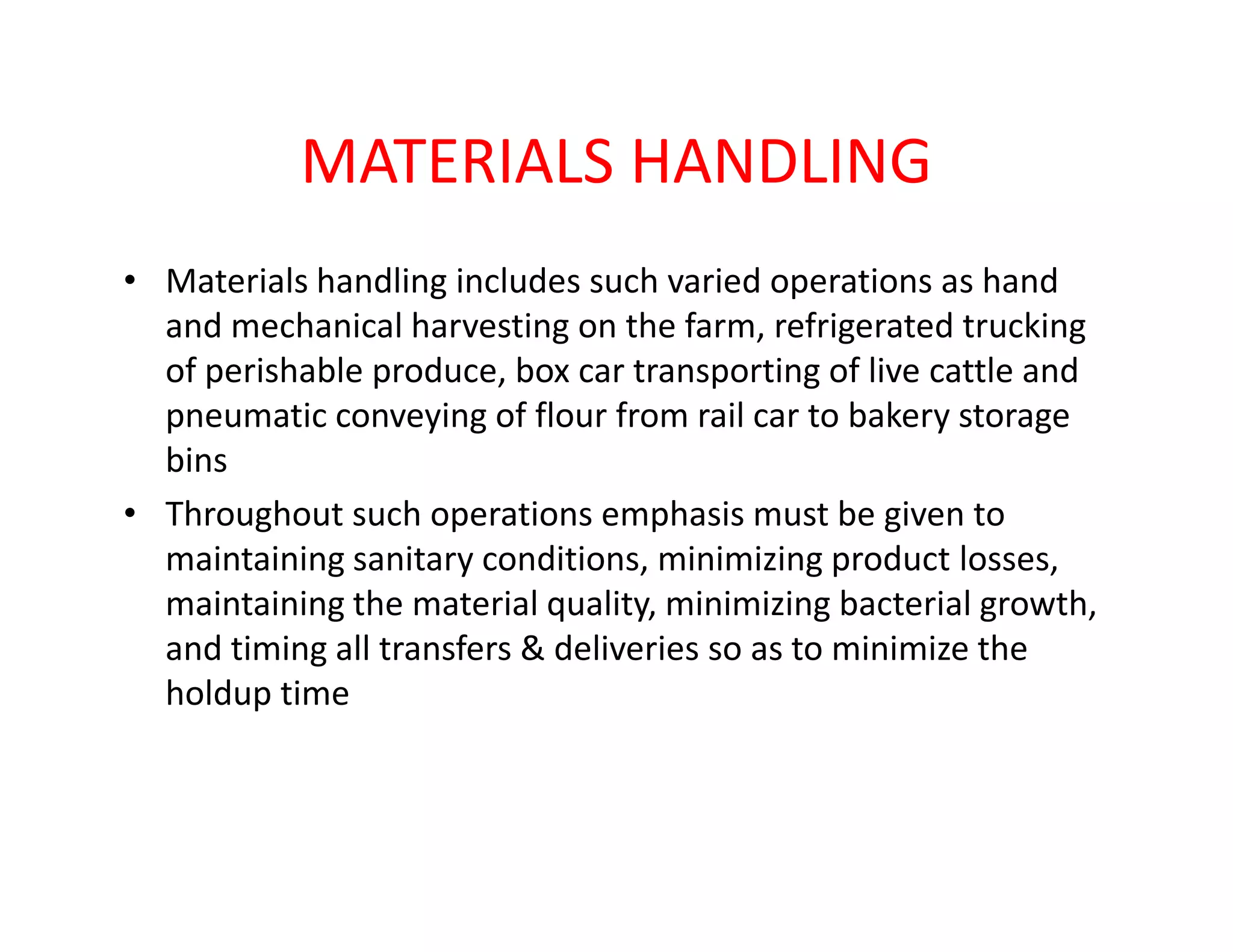 MATERIALS HANDLING
• Materials handling includes such varied operations as hand
and mechanical harvesting on the farm, refrigerated trucking
of perishable produce, box car transporting of live cattle and
pneumatic conveying of flour from rail car to bakery storage
binsbins
• Throughout such operations emphasis must be given to
maintaining sanitary conditions, minimizing product losses,
maintaining the material quality, minimizing bacterial growth,
and timing all transfers & deliveries so as to minimize the
holdup time
 