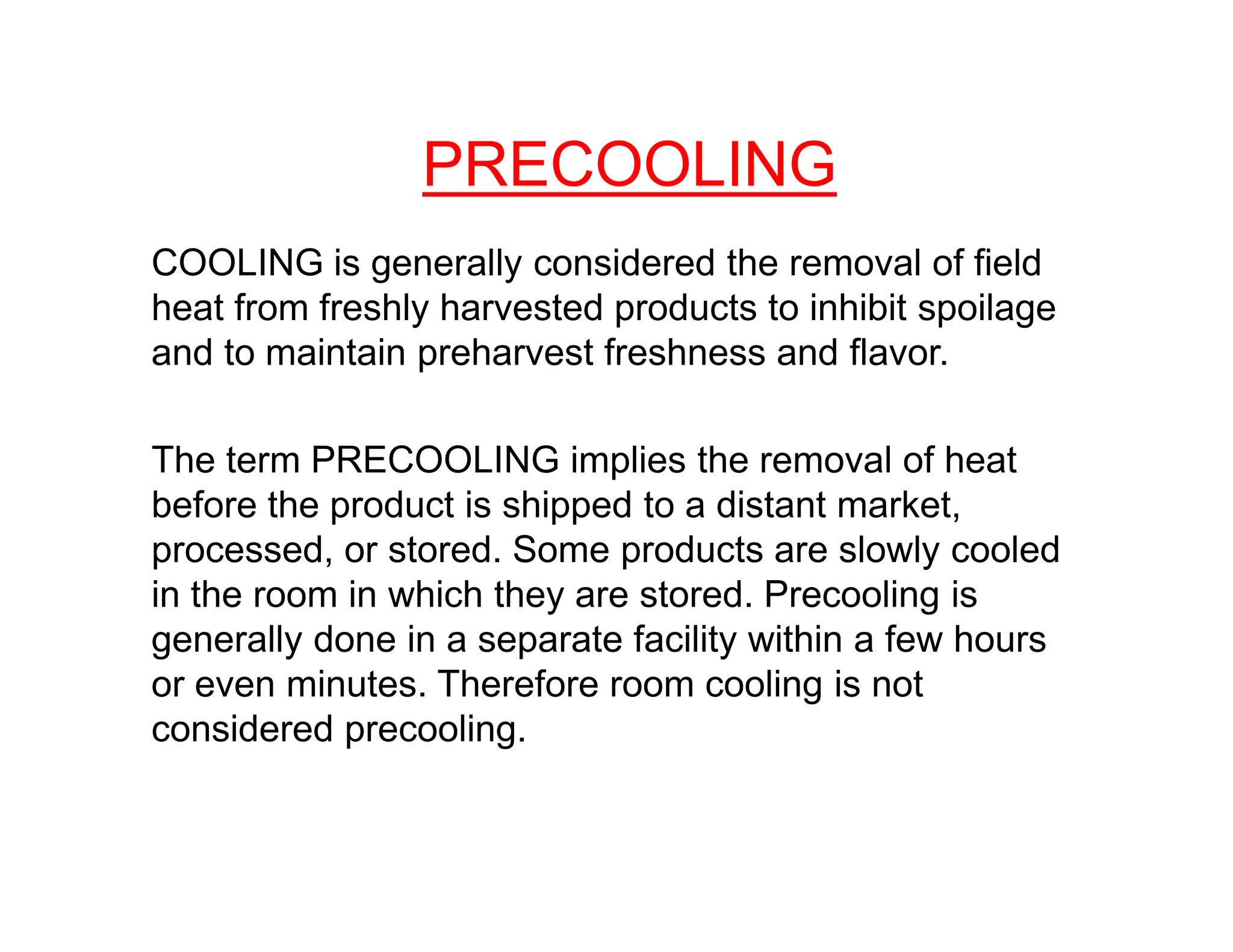 COOLING is generally considered the removal of field
heat from freshly harvested products to inhibit spoilage
and to maintain preharvest freshness and flavor.
The term PRECOOLING implies the removal of heat
PRECOOLING
The term PRECOOLING implies the removal of heat
before the product is shipped to a distant market,
processed, or stored. Some products are slowly cooled
in the room in which they are stored. Precooling is
generally done in a separate facility within a few hours
or even minutes. Therefore room cooling is not
considered precooling.
 