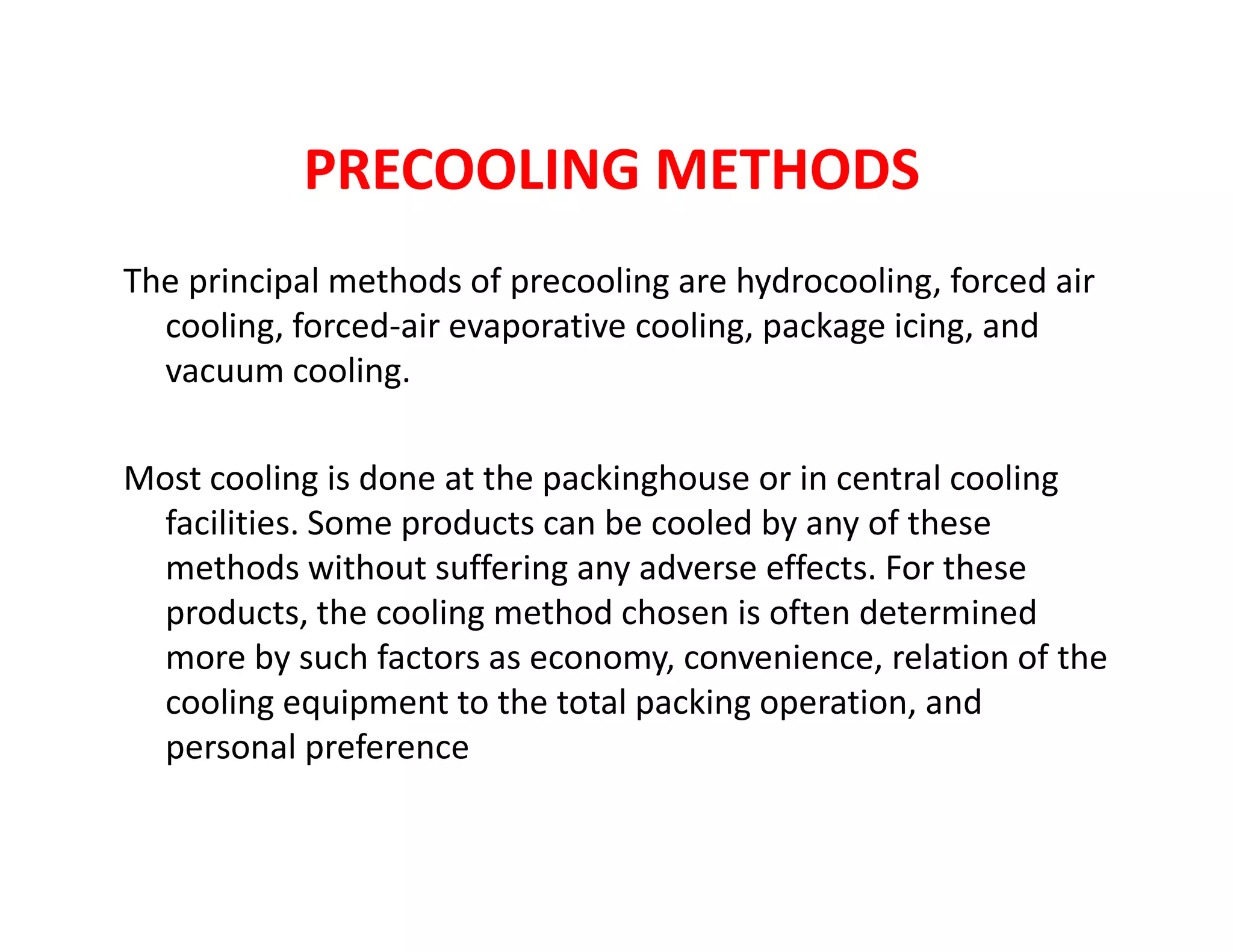 PRECOOLING METHODS
The principal methods of precooling are hydrocooling, forced air
cooling, forced-air evaporative cooling, package icing, and
vacuum cooling.
Most cooling is done at the packinghouse or in central coolingMost cooling is done at the packinghouse or in central cooling
facilities. Some products can be cooled by any of these
methods without suffering any adverse effects. For these
products, the cooling method chosen is often determined
more by such factors as economy, convenience, relation of the
cooling equipment to the total packing operation, and
personal preference
 
