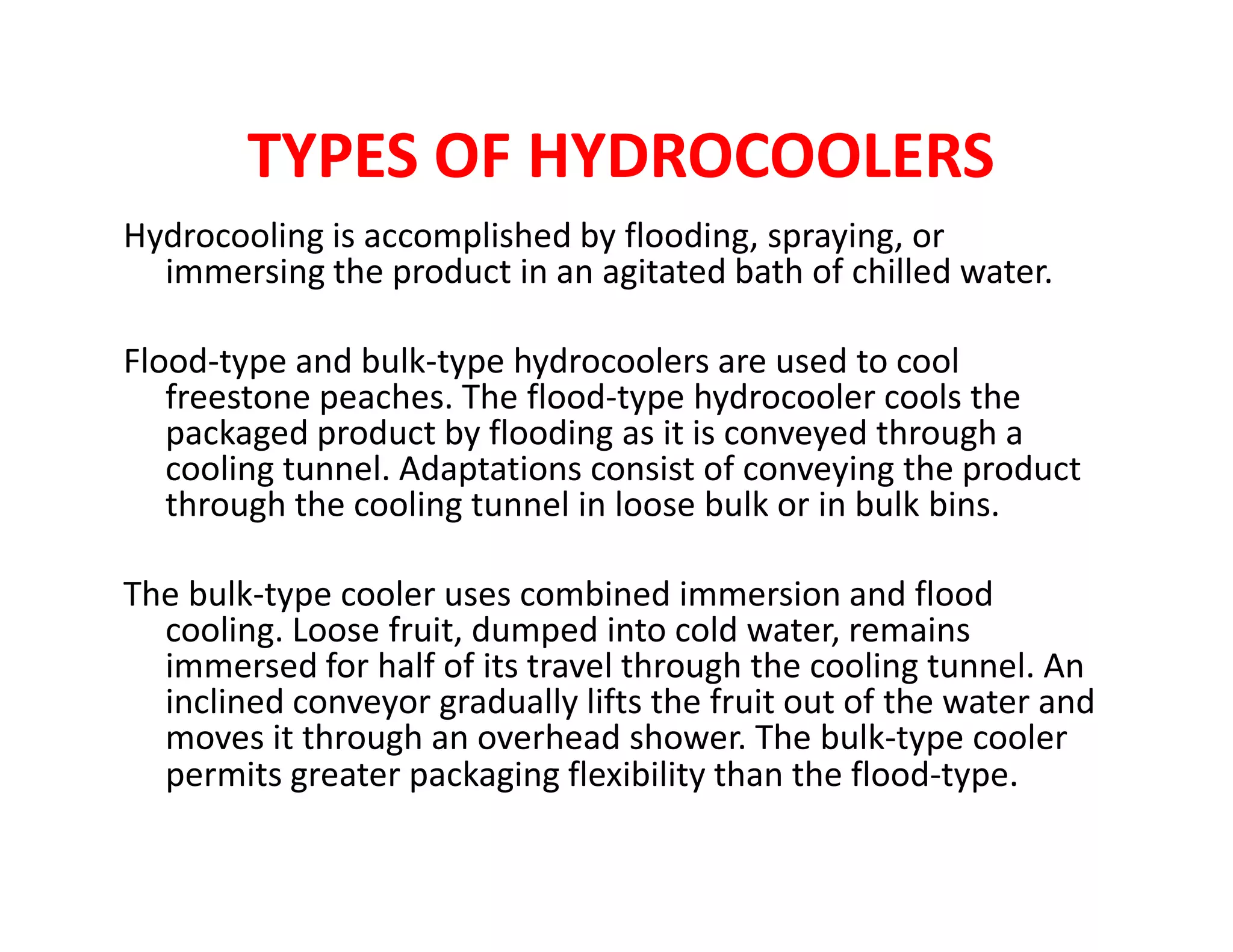 TYPES OF HYDROCOOLERS
Hydrocooling is accomplished by flooding, spraying, or
immersing the product in an agitated bath of chilled water.
Flood-type and bulk-type hydrocoolers are used to cool
freestone peaches. The flood-type hydrocooler cools the
packaged product by flooding as it is conveyed through a
cooling tunnel. Adaptations consist of conveying the productcooling tunnel. Adaptations consist of conveying the product
through the cooling tunnel in loose bulk or in bulk bins.
The bulk-type cooler uses combined immersion and flood
cooling. Loose fruit, dumped into cold water, remains
immersed for half of its travel through the cooling tunnel. An
inclined conveyor gradually lifts the fruit out of the water and
moves it through an overhead shower. The bulk-type cooler
permits greater packaging flexibility than the flood-type.
 