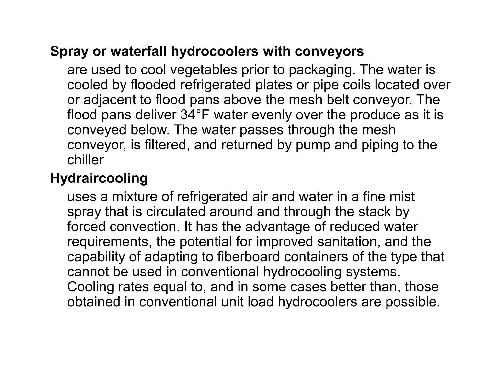 Spray or waterfall hydrocoolers with conveyors
are used to cool vegetables prior to packaging. The water is
cooled by flooded refrigerated plates or pipe coils located over
or adjacent to flood pans above the mesh belt conveyor. The
flood pans deliver 34°F water evenly over the produce as it is
conveyed below. The water passes through the mesh
conveyor, is filtered, and returned by pump and piping to the
chiller
Hydraircooling
uses a mixture of refrigerated air and water in a fine mistuses a mixture of refrigerated air and water in a fine mist
spray that is circulated around and through the stack by
forced convection. It has the advantage of reduced water
requirements, the potential for improved sanitation, and the
capability of adapting to fiberboard containers of the type that
cannot be used in conventional hydrocooling systems.
Cooling rates equal to, and in some cases better than, those
obtained in conventional unit load hydrocoolers are possible.
 