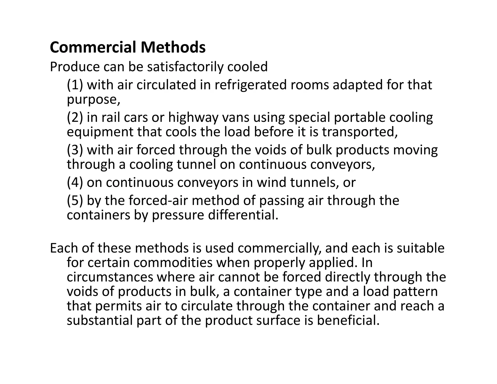 Commercial Methods
Produce can be satisfactorily cooled
(1) with air circulated in refrigerated rooms adapted for that
purpose,
(2) in rail cars or highway vans using special portable cooling
equipment that cools the load before it is transported,
(3) with air forced through the voids of bulk products moving
through a cooling tunnel on continuous conveyors,
(4) on continuous conveyors in wind tunnels, or
(5) by the forced-air method of passing air through the(5) by the forced-air method of passing air through the
containers by pressure differential.
Each of these methods is used commercially, and each is suitable
for certain commodities when properly applied. In
circumstances where air cannot be forced directly through the
voids of products in bulk, a container type and a load pattern
that permits air to circulate through the container and reach a
substantial part of the product surface is beneficial.
 