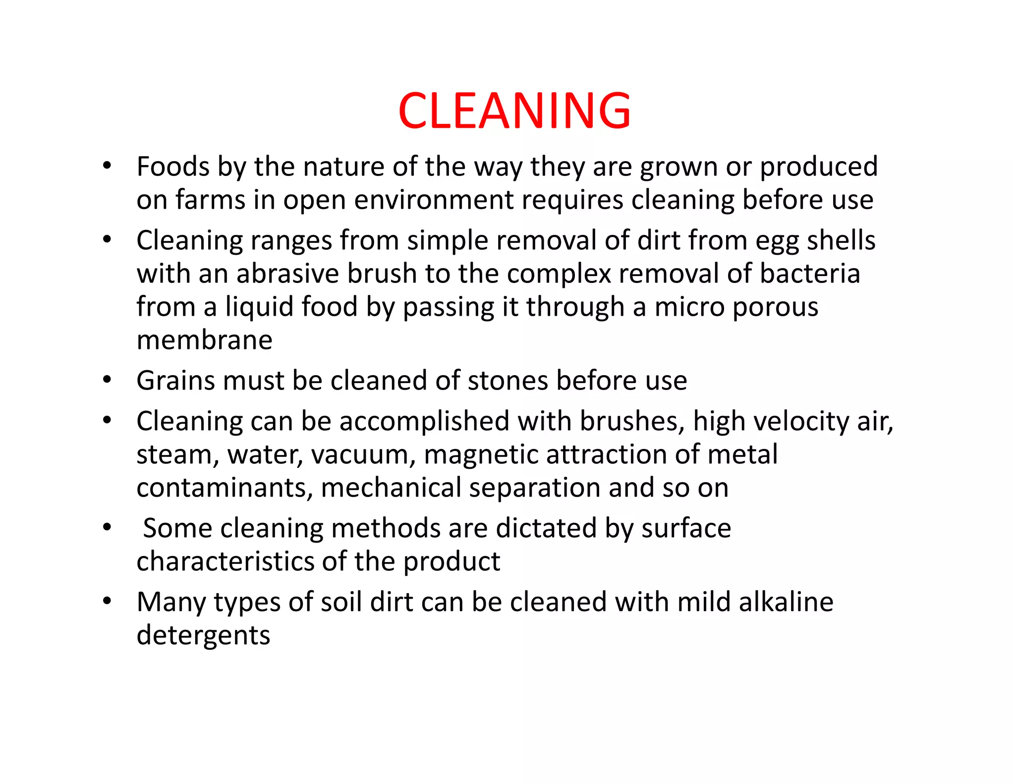 CLEANING
• Foods by the nature of the way they are grown or produced
on farms in open environment requires cleaning before use
• Cleaning ranges from simple removal of dirt from egg shells
with an abrasive brush to the complex removal of bacteria
from a liquid food by passing it through a micro porous
membrane
• Grains must be cleaned of stones before use• Grains must be cleaned of stones before use
• Cleaning can be accomplished with brushes, high velocity air,
steam, water, vacuum, magnetic attraction of metal
contaminants, mechanical separation and so on
• Some cleaning methods are dictated by surface
characteristics of the product
• Many types of soil dirt can be cleaned with mild alkaline
detergents
 