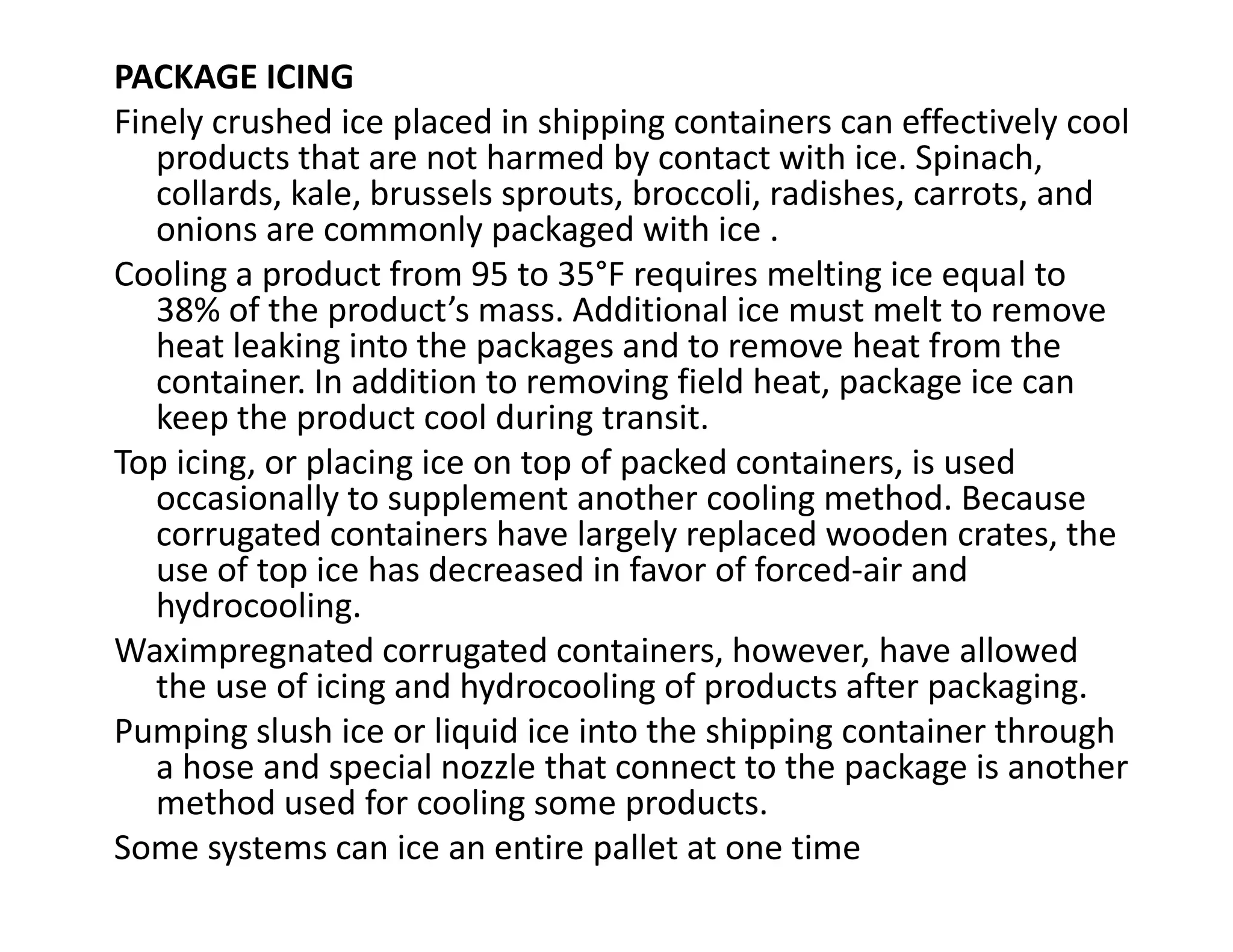PACKAGE ICING
Finely crushed ice placed in shipping containers can effectively cool
products that are not harmed by contact with ice. Spinach,
collards, kale, brussels sprouts, broccoli, radishes, carrots, and
onions are commonly packaged with ice .
Cooling a product from 95 to 35°F requires melting ice equal to
38% of the product’s mass. Additional ice must melt to remove
heat leaking into the packages and to remove heat from the
container. In addition to removing field heat, package ice can
keep the product cool during transit.
Top icing, or placing ice on top of packed containers, is used
occasionally to supplement another cooling method. Because
Top icing, or placing ice on top of packed containers, is used
occasionally to supplement another cooling method. Because
corrugated containers have largely replaced wooden crates, the
use of top ice has decreased in favor of forced-air and
hydrocooling.
Waximpregnated corrugated containers, however, have allowed
the use of icing and hydrocooling of products after packaging.
Pumping slush ice or liquid ice into the shipping container through
a hose and special nozzle that connect to the package is another
method used for cooling some products.
Some systems can ice an entire pallet at one time
 