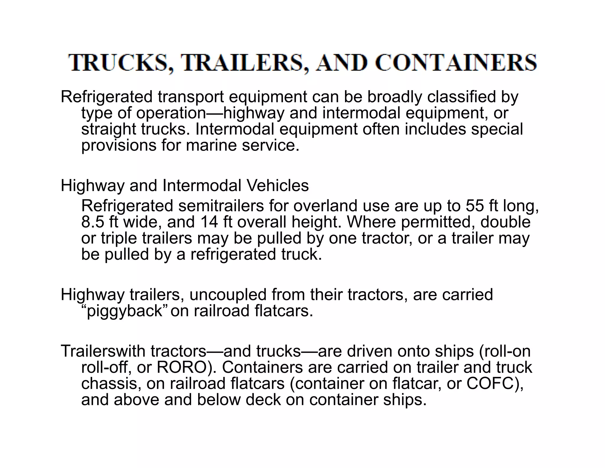Refrigerated transport equipment can be broadly classified by
type of operation—highway and intermodal equipment, or
straight trucks. Intermodal equipment often includes special
provisions for marine service.
Highway and Intermodal Vehicles
Refrigerated semitrailers for overland use are up to 55 ft long,
8.5 ft wide, and 14 ft overall height. Where permitted, double
or triple trailers may be pulled by one tractor, or a trailer mayor triple trailers may be pulled by one tractor, or a trailer may
be pulled by a refrigerated truck.
Highway trailers, uncoupled from their tractors, are carried
“piggyback”on railroad flatcars.
Trailerswith tractors—and trucks—are driven onto ships (roll-on
roll-off, or RORO). Containers are carried on trailer and truck
chassis, on railroad flatcars (container on flatcar, or COFC),
and above and below deck on container ships.
 
